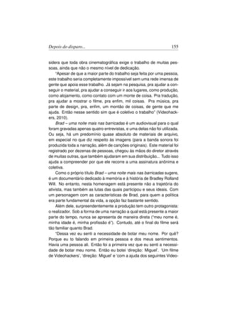 Depois do disparo...                                                155


sidera que toda obra cinematográﬁca exige o trabalho de muitas pes-
soas, ainda que não o mesmo nível de dedicação.
    “Apesar de que a maior parte do trabalho seja feita por uma pessoa,
este trabalho seria completamente impossível sem uma rede imensa de
gente que apoia esse trabalho. Já sejam na pesquisa, pra ajudar a con-
seguir o material, pra ajudar a conseguir ir aos lugares, como produção,
como alojamento, como contato com um monte de coisa. Pra tradução,
pra ajudar a mostrar o ﬁlme, pra enﬁm, mil coisas. Pra música, pra
parte de design, pra, enﬁm, um montão de coisas, de gente que me
ajuda. Então nesse sentido sim que é coletivo o trabalho” (Videohack-
ers, 2010).
    Brad – uma noite mais nas barricadas é um audiovisual para o qual
foram gravadas apenas quatro entrevistas, e uma delas não foi utilizada.
Ou seja, há um predomínio quase absoluto de materiais de arquivo,
em especial no que diz respeito às imagens (para a banda sonora foi
produzida toda a narração, além de canções originais). Este material foi
registrado por dezenas de pessoas, chegou às mãos do diretor através
de muitas outras, que também ajudaram em sua distribuição... Tudo isso
ajuda a compreender por que ele recorre a uma assinatura anônima e
coletiva.
    Como o próprio título Brad – uma noite mais nas barricadas sugere,
é um documentário dedicado à memória e à história de Bradley Rolland
Will. No entanto, nesta homenagem está presente não a trajetória do
ativista, mas também as lutas das quais participou e seus ideais. Com
um personagem com as características de Brad, para quem a política
era parte fundamental da vida, a opção faz bastante sentido.
    Além dele, surpreendentemente a produção tem outro protagonista:
o realizador. Sob a forma de uma narração a qual está presente a maior
parte do tempo, nunca se apresenta de maneira direta (“meu nome é,
minha idade é, minha proﬁssão é”). Contudo, até o ﬁnal do ﬁlme será
tão familiar quanto Brad.
    “Dessa vez eu senti a necessidade de botar meu nome. Por quê?
Porque eu to falando em primeira pessoa e dos meus sentimentos.
Havia uma pessoa ali. Então foi a primeira vez que eu senti a necessi-
dade de botar meu nome. Então eu botei ‘direção: Miguel’. ‘Um ﬁlme
de Videohackers’, ‘direção: Miguel’ e ‘com a ajuda dos seguintes Video-
 