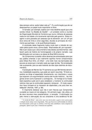 Depois do disparo...                                                             157


idea siempre volvía: podía haber sido yo2 ”. É a conﬁrmação que ele vai
desempenhar um papel muito importante no ﬁlme.
     O narrador, por exemplo, explica com mais detalhes aquilo que uma
cartela intitula “La Batalla de Seattle” – um protesto contra a reunião
da Organização Mundial do Comércio que reuniu milhares de pessoas
nesta em tal cidade e foi duramente reprimida pelo governo. Sobre im-
agens e sons gravados por pessoas que lá estiveram, em um off que
dura cerca de trinta e cinco segundos, elucida os princípios do movi-
mento que participa – e do qual Brad participava
     A conclusão deste fragmento ilustra muito bem o trânsito do nar-
rador pelos quatro eixos, acima citado. “Brad estaba allí, por supuesto”.
Não é por acaso que o documentário trata destes acontecimentos: eles
fazem parte da história do homenageado e do próprio narrador, cuja
identiﬁcação com as lutas e os ideias de Brad Will é enorme.
     Se Compromiso cumplido utiliza dezenas de entrevistados para que
seu público entenda o que realmente signiﬁca honrar compromissos
para Ulises Ruiz Ortiz, em Brad – uma noite mais nas barricadas são
poucas as vezes que o narrador cede seu lugar de fala. Tal constatação
não surpreende, pois se está tratando de dois tipos distintos de docu-
mentário.
     A produção de Mal de Ojo TV pertence ao que Bill Nichols denomi-
nou modalidade expositiva, que pode ser assim resumida: “El texto ex-
positivo se dirige al espectador directamente, con intertítulos o voces
que exponen una argumentación acerca del mundo histórico... las imá-
genes sirven como ilustración o contrapunto... El montaje en la modal-
idad expositiva suele servir para establecer y mantener la continuidad
retórica más que la continuidad espacial o temporal... El modo expos-
itivo hace hincapié en la impresión de objetividad y de juicio bien es-
tablecido” (Nichols, 1997, p. 68).
     É importante destacar que não é sem fraturas que Compromiso
cumplido se insere em tal categoria. Em primeiro lugar, não utiliza um
de seus recursos mais característicos: a narração. A eliminação (ou
pelo menos a atenuação) da voz onisciente é uma tendência há dé-
   2  A versão de Brad – uma noite mais nas barricadas a qual se teve acesso para
a redação deste artigo estava legendada. Para que houvesse uniformidade de idioma
nas transcrições, posto que as cartelas e letterings não continham o texto original em
português, optou-se por citar o material em espanhol.
 