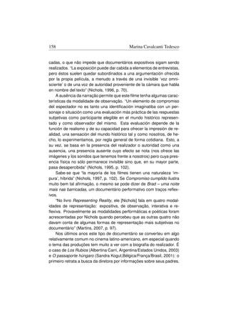 158                                        Marina Cavalcanti Tedesco


cadas, o que não impede que documentários expositivos sigam sendo
realizados. “La exposición puede dar cabida a elementos de entrevistas,
pero éstos suelen quedar subordinados a una argumentación ofrecida
por la propia película, a menudo a través de una invisible ‘voz omni-
sciente’ o de una voz de autoridad proveniente de la cámara que habla
en nombre del texto” (Nichols, 1996, p. 70).
    A ausência da narração permite que este ﬁlme tenha algumas carac-
terísticas da modalidade de observação. “Un elemento de compromiso
del espectador no es tanto una identiﬁcación imaginatiba con un per-
sonaje o situación como una evaluación más práctica de las respuestas
subjetivas como participante elegible en el mundo histórico represen-
tado y como observador del mismo. Esta evaluación depende de la
función de realismo y de su capacidad para ofrecer la impresión de re-
alidad, una sensación del mundo histórico tal y como nosotros, de he-
cho, lo experimentamos, por regla general de forma cotidiana. Esto, a
su vez, se basa en la presencia del realizador o autoridad como una
ausencia, una presencia ausente cuyo efecto se nota (nos ofrece las
imágenes y los sonidos que tenemos frente a nosotros) pero cuya pres-
encia física no sólo permanece invisible sino que, en su mayor parte,
pasa desapercibida” (Nichols, 1995, p. 102).
    Sabe-se que “la mayoría de los ﬁlmes tienen una naturaleza ‘im-
pura’, híbrida” (Nichols, 1997, p. 102). Se Compromiso cumplido ilustra
muito bem tal aﬁrmação, o mesmo se pode dizer de Brad – uma noite
mais nas barricadas, um documentário performativo com traços reﬂex-
ivos.
    “No livro Representing Reality, ele [Nichols] fala em quatro modal-
idades de representação: expositiva, de observação, interativa e re-
ﬂexiva. Provavelmente as modalidades performáticas e poéticas foram
acrescentadas por Nichols quando percebeu que as outras quatro não
davam conta de algumas formas de representação mais subjetivas no
documentário” (Martins, 2007, p. 97).
    Nos últimos anos este tipo de documentário se converteu em algo
relativamente comum no cinema latino-americano, em especial quando
o tema das produções tem muito a ver com a biograﬁa do realizador. É
o caso de Los Rubios (Albertina Carri, Argentina/Estados Unidos, 2003)
e O passaporte húngaro (Sandra Kogut,Bélgica/França/Brasil, 2001): o
primeiro retrata a busca da diretora por informações sobre seus padres,
 