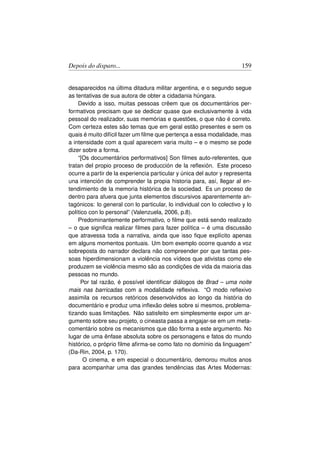 Depois do disparo...                                                   159


desaparecidos na última ditadura militar argentina, e o segundo segue
as tentativas de sua autora de obter a cidadania húngara.
    Devido a isso, muitas pessoas crêem que os documentários per-
formativos precisam que se dedicar quase que exclusivamente à vida
pessoal do realizador, suas memórias e questões, o que não é correto.
Com certeza estes são temas que em geral estão presentes e sem os
quais é muito difícil fazer um ﬁlme que pertença a essa modalidade, mas
a intensidade com a qual aparecem varia muito – e o mesmo se pode
dizer sobre a forma.
    “[Os documentários performativos] Son ﬁlmes auto-referentes, que
tratan del propio proceso de producción de la reﬂexión. Este proceso
ocurre a partir de la experiencia particular y única del autor y representa
una intención de comprender la propia historia para, así, llegar al en-
tendimiento de la memoria histórica de la sociedad. Es un proceso de
dentro para afuera que junta elementos discursivos aparentemente an-
tagónicos: lo general con lo particular, lo individual con lo colectivo y lo
político con lo personal” (Valenzuela, 2006, p.8).
    Predominantemente performativo, o ﬁlme que está sendo realizado
– o que signiﬁca realizar ﬁlmes para fazer política – é uma discussão
que atravessa toda a narrativa, ainda que isso ﬁque explícito apenas
em alguns momentos pontuais. Um bom exemplo ocorre quando a voz
sobreposta do narrador declara não compreender por que tantas pes-
soas hiperdimensionam a violência nos vídeos que ativistas como ele
produzem se violência mesmo são as condições de vida da maioria das
pessoas no mundo.
      Por tal razão, é possível identiﬁcar diálogos de Brad – uma noite
mais nas barricadas com a modalidade reﬂexiva. “O modo reﬂexivo
assimila os recursos retóricos desenvolvidos ao longo da história do
documentário e produz uma inﬂexão deles sobre si mesmos, problema-
tizando suas limitações. Não satisfeito em simplesmente expor um ar-
gumento sobre seu projeto, o cineasta passa a engajar-se em um meta-
comentário sobre os mecanismos que dão forma a este argumento. No
lugar de uma ênfase absoluta sobre os personagens e fatos do mundo
histórico, o próprio ﬁlme aﬁrma-se como fato no domínio da linguagem”
(Da-Rin, 2004, p. 170).
       O cinema, e em especial o documentário, demorou muitos anos
para acompanhar uma das grandes tendências das Artes Modernas:
 
