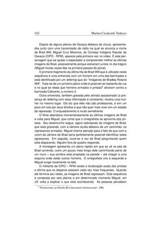 162                                                  Marina Cavalcanti Tedesco


     Depois de alguns planos de Oaxaca debaixo de chuva, apresenta-
dos junto com uma transmissão de rádio na qual se anuncia a morte
de Brad Will, Miguel Cruz Morenos, do Consejo Indígena Popular de
Oaxaca (CIPO - RFM), aparece pela primeira vez no vídeo. É este per-
sonagem que vai ajudar o espectador a compreender melhor as últimas
imagens de Brad, possivelmente porque estiveram juntos no dia trágico
(Miguel muitas vezes fala na primeira pessoa do plural).
     O primeiro fragmento da última ﬁta de Brad Will que é utilizado nesta
sequência é uma entrevista com um homem em uma das barricadas e
está identiﬁcado por um lettering que diz “Imágenes de Bradley Roland
Will”. Trata-se de um primeiro plano onde é possível ver bastante da rua
e no qual se relata que homens armados e priistas4 atiraram contra a
barricada Calicanto, a número 3.
     Outra entrevista, também gravada pelo ativista assassinado (a pre-
sença do lettering com essa informação é constante), mostra uma mul-
her no mesmo lugar. Ela diz que eles não são professores, e sim um
povo em luta por seus direitos e que não quer mais viver em um estado
de repressão. O enquadramento é muito semelhante.
     O ﬁlme abandona momentaneamente as últimas imagens de Brad
e volta para Miguel, que conta que o cinegraﬁsta se aproxima dos pri-
istas. Seu testemunho segue, agora sobreposto às imagens de Brad,
que está gravando, com a câmera oculta debaixo de um caminhão, os
repressores armados. Miguel chama atenção para o fato de que com o
zoom da câmera de Brad seria perfeitamente possível identiﬁcar estes
agressores. Em seguida, ouve-se a voz de Brad perguntando quem
está disparando. Alguém fora de quadro responde.
     A montagem apresenta um plano rápido em que se vê os pés de
Brad correndo, outro um pouco mais longo dele caminhando perto de
um muro – sua sombra está projetada na parede – até chegar a uma
esquina onde estão outros homens. O cinegraﬁsta vira à esquerda e
Miguel surge novamente na tela.
     O militante da CIPO – RFM revela a localização exata dos priistas
e aﬁrma que os disparos estavam cada vez mais frequentes. Quando
ele termina seu relato, as imagens de Brad regressam. Esta sequência
é composta por seis planos e em determinado momento Miguel, em
off, volta a explicar o que está acontecendo. As pessoas percebem
  4   Pertencentes ao Partido Revolucionario Institucional – PRI.
 