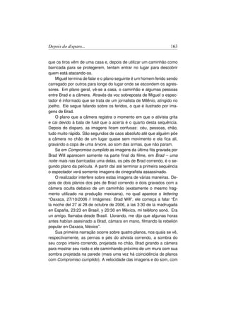 Depois do disparo...                                               163


que os tiros vêm de uma casa e, depois de utilizar um caminhão como
barricada para se protegerem, tentam entrar no lugar para descobrir
quem está atacando-os.
    Miguel termina de falar e o plano seguinte é um homem ferido sendo
carregado por outros para longe do lugar onde se escondem os agres-
sores. Em plano geral, vê-se a casa, o caminhão e algumas pessoas
entre Brad e a câmera. Através da voz sobreposta de Miguel o espec-
tador é informado que se trata de um jornalista de Milênio, atingido no
joelho. Ele segue falando sobre os feridos, o que é ilustrado por ima-
gens de Brad.
    O plano que a câmera registra o momento em que o ativista grita
e cai devido à bala de fusil que o acerta é o quarto desta sequência.
Depois do disparo, as imagens ﬁcam confusas: céu, pessoas, chão,
tudo muito rápido. São segundos de caos absoluto até que alguém põe
a câmera no chão de um lugar quase sem movimento e ela ﬁca ali,
gravando a copa de uma árvore, ao som das armas, que não param.
    Se em Compromiso cumplido as imagens da última ﬁta gravada por
Brad Will aparecem somente na parte ﬁnal do ﬁlme, em Brad – uma
noite mais nas barricadas uma delas, os pés de Brad correndo, é o se-
gundo plano da película. A partir daí até terminar a primeira sequência
o espectador verá somente imagens do cinegraﬁsta assassinado.
    O realizador interfere sobre estas imagens de várias maneiras. De-
pois de dois planos dos pés de Brad correndo e dois gravados com a
câmera oculta debaixo de um caminhão (exatamente o mesmo frag-
mento utilizado na produção mexicana), no qual aparece o lettering
“Oaxaca, 27/10/2006 // Imágenes: Brad Will”, ele começa a falar “En
la noche del 27 al 28 de octubre de 2006, a las 3:30 de la madrugada
en España, 23:23 en Brasil, y 20:30 en México, mi teléfono sonó. Era
un amigo, llamaba desde Brasil. Llorando, me dijo que algunas horas
antes habían asesinado a Brad, cámara en mano, ﬁlmando la rebelión
popular en Oaxaca, México”.
    Sua primeira narração ocorre sobre quatro planos, nos quais se vê,
respectivamente, as pernas e pés do ativista correndo, a sombra do
seu corpo inteiro correndo, projetada no chão, Brad girando a câmera
para mostrar seu rosto e ele caminhando próximo de um muro com sua
sombra projetada na parede (mais uma vez há coincidência de planos
com Compromiso cumplido). A velocidade das imagens e do som, com
 