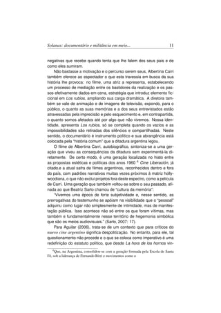 Solanas: documentário e militância em meio...                                 11


negativas que recebe quando tenta que lhe falem dos seus pais e de
como eles sumiram.
    Não bastasse a motivação e o percurso serem seus, Albertina Carri
também oferece ao espectador o que esta travessia em busca da sua
história lhe provoca: no ﬁlme, uma atriz a representa, estabelecendo
um processo de mediação entre os bastidores da realização e os pas-
sos efetivamente dados em cena, estratégia que introduz elemento ﬁc-
cional em Los rubios, ampliando sua carga dramática. A diretora tam-
bém se vale de animação e de imagens de televisão, expondo, para o
público, o quanto as suas memórias e a dos seus entrevistados estão
atravessadas pela imprecisão e pelo esquecimento e, em contrapartida,
o quanto somos afetados até por algo que não vivemos. Nossa iden-
tidade, apresenta Los rubios, só se completa quando os vazios e as
impossibilidades são retiradas dos silêncios e compartilhadas. Neste
sentido, o documentário é instrumento político e sua abrangência está
colocada pela “história comum” que a ditadura argentina legou.
    O ﬁlme de Albertina Carri, autobiográﬁco, sintoniza-se a uma ger-
ação que viveu as consequências da ditadura sem experimentá-la di-
retamente. De certo modo, é uma geração localizada no hiato entre
as propostas estéticas e políticas dos anos 1960 4 Cine Liberación, já
citado.e a atual safra de ﬁlmes argentinos, reconhecidos dentro e fora
do país, com padrões narrativos muitas vezes próximos à matriz holly-
woodiana, o que não exclui projetos fora deste espectro, como a película
de Carri. Uma geração que também voltou-se sobre o seu passado, aﬁ-
nada ao que Beatriz Sarlo chamou de “cultura da memória”:
    “Vivemos uma época de forte subjetividade e, nesse sentido, as
prerrogativas do testemunho se apóiam na visibilidade que o “pessoal”
adquiriu como lugar não simplesmente de intimidade, mas de manifes-
tação pública. Isso acontece não só entre os que foram vítimas, mas
também e fundamentalmente nesse território de hegemonia simbólica
que são os meios audiovisuais.” (Sarlo, 2007: 17).
    Para Aguilar (2006), trata-se de um contexto que para críticos do
nuevo cine argentino signiﬁca despolitização. No entanto, para ele, tal
questionamento não procede e o que se coloca como imperativo é uma
redeﬁnição do estatuto político, que desde La hora de los hornos vin-
    4 Que, na Argentina, consolidou-se com a geração formada pela Escola de Santa

Fé, sob a liderança de Fernando Birri e movimentos como o
 