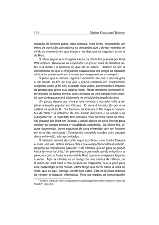 164                                             Marina Cavalcanti Tedesco


exceção do terceiro plano, está alterada, mais lenta, provocando um
efeito de confusão que adianta as sensações que o diretor revelará ter
vivido no momento em que soube e nos dias que se seguiram à morte
de Brad.
     O relato segue, e as imagens e sons da última ﬁta gravada por Brad
Will também. Revela-se ao espectador um pouco mais de detalhes so-
bre sua morte e o contexto no qual ela se insere. Também se tem a
conﬁrmação de que o cinegraﬁsta assassinado era amigo do narrador
(“£Qué se puede decir de la muerte tan inesperada de un amigo?”).
     O plano que a câmera registra o momento em que o ativista grita
e cai devido ao tiro de fusil que o acerta (utilizado em Compromiso
cumplido, como já foi dito) é exibido duas vezes, aumentando o impacto
da pessoa que grava sua própria morte. Neste momento começam in-
tervenções na banda sonora, com a entrada de uma canção instrumen-
tal que só desaparecerá totalmente no princípio da sequência dois.
     Um pouco depois dos trinta e nove minutos o narrador volta a ex-
plicar a revolta popular em Oaxaca. O tema é introduzido por uma
cartela na qual se lê: “La Comuna de Oaxaca // De mayo a noviem-
bre de 2006 // la población de este estado mexicano // se rebela y se
autogobierna”. O realizador teve acesso a mais de trinta horas de mate-
rial gravado por Brad em Oaxaca, e utiliza alguns de seus trechos para
compor as bandas sonora e visual desta sequência. Da última ﬁta, al-
guns fragmentos, como segundos de uma entrevista com um homem
em uma das barricadas (Compromiso cumplido contém outro pedaço
desta entrevista), são aproveitados.
     O narrador termina de contar o que aconteceu com Brad e Oaxaca
e, mais uma vez, reﬂete sobre a obra a que o espectador está assistindo,
dirigindo-se diretamente para ele: “Esta cámara, que no para de grabar
hasta terminar la cinta,5 simplemente porque nadie apretó el botón y la
paró, es como si fuese la voluntad de Brad que esas imágenes llegaran
a verse. Aquí la cámara es un testigo de una carrera de relevos, de
la mano de Brad pasó a otra persona de Indymedia, que la pasó para
otra, hasta llegar a mis manos. Ahora tengo que correr hasta la línea de
meta, que es aquí, contigo, viendo este video. Esta es la única manera
de romper el bloqueo informativo. Para los medios de comunicación
   5Brad foi atingido aproximadamente no quinquagésimo sétimo minuto e uma ﬁta
MiniDV grava 62.
 