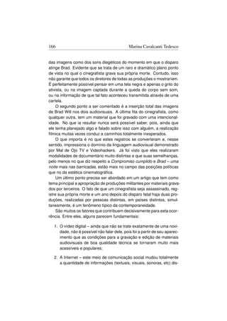 166                                           Marina Cavalcanti Tedesco


das imagens como dos sons diegéticos do momento em que o disparo
atinge Brad. Evidente que se trata de um raro e dramático plano ponto
de vista no qual o cinegraﬁsta grava sua própria morte. Contudo, isso
não garante que todos os diretores de todas as produções o mostrariam.
É perfeitamente possível pensar em uma tela negra e apenas o grito do
ativista, ou na imagem captada durante a queda do corpo sem som,
ou na informação de que tal fato aconteceu transmitida através de uma
cartela.
     O segundo ponto a ser comentado é a inserção total das imagens
de Brad Will nos dois audiovisuais. A última ﬁta do cinegraﬁsta, como
qualquer outra, tem um material que foi gravado com uma intencional-
idade. No que ia resultar nunca será possível saber, pois, ainda que
ele tenha planejado algo e falado sobre isso com alguém, a realização
fílmica muitas vezes conduz a caminhos totalmente inesperados.
     O que importa é no que estes registros se converteram e, nesse
sentido, impressiona o domínio da linguagem audiovisual demonstrado
por Mal de Ojo TV e Videohackers. Já foi visto que eles realizaram
modalidades de documentário muito distintas e que suas semelhanças,
pelo menos no que diz respeito a Compromiso cumplido e Brad – uma
noite mais nas barricadas, estão mais no campo das posições políticas
que no da estética cinematográﬁca.
     Um último ponto precisa ser abordado em um artigo que tem como
tema principal a apropriação de produções militantes por materiais grava-
dos por terceiros. O fato de que um cinegraﬁsta seja assassinado, reg-
istre sua própria morte e um ano depois do disparo fatal haja duas pro-
duções, realizadas por pessoas distintas, em países distintos, simul-
taneamente, é um fenômeno típico da contemporaneidade.
     São muitos os fatores que contribuem decisivamente para esta ocor-
rência. Entre eles, alguns parecem fundamentais:

   1. O vídeo digital – ainda que não se trate exatamente de uma novi-
      dade, não é possível não falar dele, pois foi a partir de seu aparec-
      imento que as condições para a gravação e edição de materiais
      audiovisuais de boa qualidade técnica se tornaram muito mais
      acessíveis e populares;

   2. A Internet – este meio de comunicação social mudou totalmente
      a quantidade de informações (textuais, visuais, sonoras, etc) dis-
 