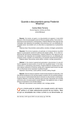 Quando o documentário pensa Frederick
                    Wiseman

                             Carlos Melo Ferreira
                        Escola Superior Artística do Porto
                                   carlosmf@esap.pt




      Resumo: No cinema, em geral, e no documentário em especial, é muito difícil
dissociar o ﬁlme de preocupação social do ﬁlme de carácter político. Numa obra fun-
damental do documentarismo contemporâneo, Frederick Wiseman ﬁlma algumas das
instituições mais relevantes da sociedade norte-americana com uma declarada pre-
ocupação social, mas também com um olhar ético e a expressão de um pensamento
político.
      Palavras-chave: Documentário, social, político, narrativa, montagem, pensamento.

      Resumen: En el cine en general y, en particular, en el documental es muy difícil
separar la preocupación social de la película del carácter político. En su obra fun-
damental del documental contemporáneo, Frederick Wiseman ﬁlmó algunas de las
instituciones más relevantes de la sociedad norteamericana con una declarada pre-
ocupación social, y también una mirada ética y una expresión de pensamiento político.
      Palabras claves: Documental, social, político, narrativo, montaje, pensamiento.

     Abstract: In the cinema in general and particularly in documentary it is very dif-
ﬁcult to separate the social concern of one ﬁlm from its political nature. In his funda-
mental work in contemporary documentary, Frederick Wiseman shooted some of the
most relevant institutions of American society with a declared social concern but also
with an ethical look and an expression of political thought.
     Keywords: Documentary: social, political, narrative, editing, thought.

     Résumé: Dans le cinéma en général, et dans le documentaire en particulier, il est
très difﬁcile de dissocier le ﬁlm de préoccupation sociale du ﬁlm de caractère politique.
Au cours de son travail fondamental dans le domaine du documentaire contemporain,
Frederick Wiseman a ﬁlmé des institutions parmi les plus importantes de la société
américaine avec une préoccupation sociale déclarée, mais également avec un regard
éthique et l’expression d’une pensée politique.
     Mots-clés: documentaire, social, politique, récit, montage, pensée.




Q    Ueo cinema pode ter também uma vocação social e até mesmo
     política é um dado relativamente precoce da sua história. Mais
do que as actualidades dos irmãos Lumière ou as denominadas ce-

Doc On-line, n.08, Agosto 2010, www.doc.ubi.pt, pp. 169-188.
 