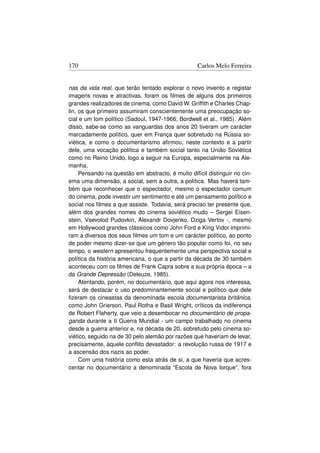 170                                                Carlos Melo Ferreira


nas da vida real, que terão tentado explorar o novo invento e registar
imagens novas e atractivas, foram os ﬁlmes de alguns dos primeiros
grandes realizadores de cinema, como David W. Grifﬁth e Charles Chap-
lin, os que primeiro assumiram conscientemente uma preocupação so-
cial e um tom político (Sadoul, 1947-1966; Bordwell et al., 1985). Além
disso, sabe-se como as vanguardas dos anos 20 tiveram um carácter
marcadamente político, quer em França quer sobretudo na Rússia so-
viética, e como o documentarismo aﬁrmou, neste contexto e a partir
dele, uma vocação política e também social tanto na União Soviética
como no Reino Unido, logo a seguir na Europa, especialmente na Ale-
manha.
     Pensando na questão em abstracto, é muito difícil distinguir no cin-
ema uma dimensão, a social, sem a outra, a política. Mas haverá tam-
bém que reconhecer que o espectador, mesmo o espectador comum
do cinema, pode investir um sentimento e até um pensamento político e
social nos ﬁlmes a que assiste. Todavia, será preciso ter presente que,
além dos grandes nomes do cinema soviético mudo – Sergei Eisen-
stein, Vsevolod Pudovkin, Alexandr Dovjenko, Dziga Vertov -, mesmo
em Hollywood grandes clássicos como John Ford e King Vidor imprimi-
ram a diversos dos seus ﬁlmes um tom e um carácter político, ao ponto
de poder mesmo dizer-se que um género tão popular como foi, no seu
tempo, o western apresentou frequentemente uma perspectiva social e
política da história americana, o que a partir da década de 30 também
aconteceu com os ﬁlmes de Frank Capra sobre a sua própria época – a
da Grande Depressão (Deleuze, 1985).
     Atentando, porém, no documentário, que aqui agora nos interessa,
será de destacar o uso predominantemente social e político que dele
ﬁzeram os cineastas da denominada escola documentarista britânica,
como John Grierson, Paul Rotha e Basil Wright, críticos da indiferença
de Robert Flaherty, que veio a desembocar no documentário de propa-
ganda durante a II Guerra Mundial - um campo trabalhado no cinema
desde a guerra anterior e, na década de 20, sobretudo pelo cinema so-
viético, seguido na de 30 pelo alemão por razões que haveriam de levar,
precisamente, àquele conﬂito devastador: a revolução russa de 1917 e
a ascensão dos nazis ao poder.
     Com uma história como esta atrás de si, a que haveria que acres-
centar no documentário a denominada “Escola de Nova Iorque”, fora
 