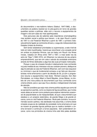 Quando o documentário pensa ...                                    171


do documentário o neo-realismo italiano (Sadoul, 1947/1966), o doc-
umentário só poderia resolver-se no pós-guerra em torno de grandes
questões sociais e políticas, aliás com o recurso a equipamentos de
imagem e de som cada vez mais aperfeiçoados.
     Dois percursos são de salientar pela importância cinematográﬁca
mas também social e política que tiveram: o de Jean Rouch a partir
de 1947 e o de Frederick Wiseman a partir de 1967, o primeiro indis-
soluvelmente ligado ao continente africano, o segundo indissociável dos
Estados Unidos da América.
     Sem tentar estabelecer prioridades ou supremacias, a este nível de
todo em todo injustiﬁcadas, haverá que reconhecer uma vocação serial
em ambos os projectos fílmicos, que se traduz em Rouch nos ﬁlmes
iniciais, rodados em África entre 1947 e 1957, e mais tarde nos da
série do “Sigui” (1965-1974), em Wiseman na natureza do seu próprio
empreendimento, que tem em vista o estudo da sociedade americana
através de ﬁlmes dedicados a algumas das suas principais instituições.
     Porque o caso do cineasta francês é relativamente mais conhecido
na justa medida do seu interesse e do seu carácter pioneiro, dedique-se
alguma atenção ao caso de Frederick Wiseman, sem com isso esquecer
ou minimizar o que de fundamental começou a ser feito por documen-
taristas norte-americanos a partir da década de 50, já com o progres-
sivo recurso a equipamentos mais leves: Richard Leacock, Don Alan
Pennebaker, os irmãos Albert e David Maysles, Jonas Mekas, no âm-
bito de uma nova prática do documentário que ﬁcou conhecida como
cinema directo, para o que aqui ﬁca a devida e indispensável chamada
de atenção.
     Não se considera que seja mais cinema político aquele que como tal
se apresenta à partida, como os biopics de ﬁguras políticas, que muitas
vezes delas se servem como pretexto para explorar elementos ocasion-
ais de popularidade ou de impopularidade, do que o documentário que
obedece a um projecto sistemático, de grande fôlego e de grande al-
cance, como é o de Frederick Wiseman. Muito pelo contrário, na sua di-
mensão social e política, não alardeada mas assumida, o cinema deste
cineasta ocupa-se da realidade da sociedade norte-americana em que
se movem as grandes ﬁguras políticas que os media e também o cin-
ema tornaram e continuam a tornar populares. Sem pretenderem en-
cenar, como nos primórdios do cinema tinha sido feito pelas aludidas
 