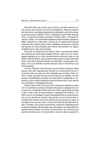 Quando o documentário pensa ...                                      173


     Mas além disto, que é muito, que é imenso e constitui mesmo o nú-
cleo da sua obra do ponto de vista cinematográﬁco, Wiseman dedicou
documentários a questões especialmente delicadas e até controversas:
os serviços sociais (Welfare, 1975), a habitação social (Public Housing,
1997), a violência doméstica (Domestic Violence, 2001, e Domestic Vi-
olence 2, 2002), uma assembleia legislativa estadual (State Legislature,
2006), deixando em cada ﬁlme a marca de um pensamento pessoal
inequívoco de carácter político sobre realidades sociais que merecem
não apenas ser documentadas pelo cinema mas também ser objecto
de debate sério e bem documentado.
     Para dizer as coisas de forma breve e clara, o pensamento político
que atravessa os ﬁlmes deste cineasta não tem nada a ver com a dem-
agogia populista de um outro documentarista americano hoje em dia
célebre, Michael Moore, antes se deﬁne pela coerência e pelo rigor tanto
fílmico como ético, deixando sempre ao espectador o espaço para com-
pletar, com a sua reﬂexão e opinião pessoal, cada um dos ﬁlmes a que
tenha assistido.
     Contudo, Wiseman não parte para os seus ﬁlmes movido por ideias
prévias, para além daquelas que resultam do conhecimento comum e
do estudo prévio de cada uma das realidades que vai ﬁlmar. Pelo con-
trário, movido até pela natureza documental do seu trabalho, ele tem
sempre a possibilidade de acolher nos seus ﬁlmes o inesperado e o im-
previsto, o que o próprio dispositivo documental permite e o seu espírito
de curiosidade e investigação favorece.
     Deverá mesmo referir-se que ele ﬁlma sempre em película e a dois,
com um operador de câmara e dirigindo ele próprio a captação do som,
o que torna o dispositivo fílmico dos seus ﬁlmes especialmente móvel
e apto a todo o tipo de aproximações e regulações de distância. To-
davia, vai ser na montagem, de que ele pessoalmente se ocupa sempre,
que vai ser deﬁnida de maneira mais precisa a forma ﬁnal do ﬁlme (o
cineasta ﬁlma sempre muito mais película do que aquela que utiliza na
montagem ﬁnal, que tem, assim, uma primeira fase de selecção/elimina-
ção) e também o seu próprio pensamento, através do estabelecimento
da sequencialidade, das durações, das reiterações e correspondências,
especialmente tratadas nos inícios e ﬁnais de ﬁlme, de uma forma que
permite entender como no documentário, mesmo e até em especial no
 