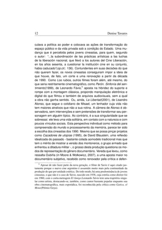 12                                                                 Denise Tavares


culava a política ao poder e colocava as ações de transformação do
espaço público e da vida privada sob a condição do Estado. Uma mu-
dança que é percebida pelos jovens cineastas, para quem, segundo
o autor: “...la subordinación de las prácticas artísticas a las luchas
de la liberación nacional, que llevó a los autores del Cine Liberación,
en los años sesenta, a cuestionar la institución cine en su conjunto,
habia caducado”(op.cit.: 136). Contundentes em suas decisões do que
não querem fazer, os novos cineastas conseguiram impor a ideia de
que houve, de fato, um corte e uma renovação a partir da década
de 1990. Como Los rubios, outros ﬁlmes foram além, até mesmo, do
que seria restritamente cinematográﬁco, como Perón. Sinfonía del sen-
timiento(1999), de Leonardo Fávio,5 aposta na hibridez do suporte e
rompe com a montagem clássica, propondo manipulação eletrônica e
digital do que ﬁlmou e também de arquivos audiovisuais, sem a qual
a obra não ganha sentido. Ou, ainda, La Libertad(2001), de Lisandro
Alonso, que segue o cotidiano de Misael, um lenhador cuja vida não
tem maiores atrativos que não a sua rotina. A câmera de Alonso é ob-
servadora, sem intervenções e sem pretensões de transformar seu per-
sonagem em alguém típico. Ao contrário, é a sua singularidade que se
sobressai: ele leva uma vida solitária, em contato com a natureza e com
poucos vínculos sociais. Esta perspectiva individual como método para
compreensão do mundo e processamento da memória, parece ter sido
a escolha dos cineastas dos 1990. Mesmo que se possa pinçar projetos
como Cazadores de utopías (1995), de David Blaustein, uma reﬂexão
idealizada do passado - bastante colada aomodelo tradicional mas que
tem o mérito de mostrar a versão dos montoneros, o grupo armado que
enfrentou a ditadura militar -, o grosso desta produção questiona os mo-
dos de representação do gênero documentário. Vereda que levou, como
ressalta Oubiña (in Moore  Wolkowicz, 2007), a uma aposta maior no
documentário subjetivo, recebido como renovador pela crítica e defen-
     5Apesar de não fazer parte da nova geração, o ﬁlme de Savio é aqui citado jus-
tamente porque o nuevo cine argentino é assumido muito mais pela continuidade da
produção do que por unidade estética. De todo modo, há uma predominância de jovens
cineastas, o que não é o caso de Sávio, nascido em 1938, cuja estréia como diretor foi
em 1960, com o curta-metragem El Amigo.Leonardo Sávio tem uma trajetória singu-
lar como artista, destacando-se, também, como cantor bastante popular enquanto sua
obra cinematográﬁca, mais esporádica, foi reconhecida pela crítica como Gatica, el
Mono(Prêmio Goya).
 