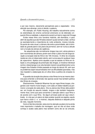 Quando o documentário pensa ...                                    175


e por isso mesmo, claramente perceptíveis para o espectador. Uma
atenção que abrange, como é devido, a palavra.
    Por exemplo, em Public Housing, ele trabalha naturalmente contra
os estereótipos do cinema comercial americano (e da televisão) en-
quanto ﬁlma a realidade, o alojamento social num bairro negro de Chicago.
    Existe nesse ﬁlme uma narrativa implícita, até dramática, e para
além de aqueles que são ﬁlmados estarem quase sempre a falar, veriﬁca-
se exemplarmente a importância do ruído ambiente, música incluída.
Do ponto de vista visual, a câmara não evita a proximidade, até à intimi-
dade do grande-plano e do plano de pormenor, sem ter nunca a atitude
nem a função da câmara de vigilância.
     As sequências são normalmente longas mas com vários planos e
com movimentos de câmara, porém sem evitar o plano ﬁxo de longa du-
ração (a duração total do ﬁlme é de 195 minutos). O olhar do cineasta
revela-se o de um observador atento, sem nunca assumir qualquer traço
de voyeurismo. Apelos como aqueles a que se assiste no ﬁlme em re-
lação a uma pedagogia da prevenção das drogas, à iniciativa individual
contra o desemprego e ao voluntariado inserem-se perfeitamente numa
imagem dos Estados Unidos passada ao longo do século XX, sem que
os problemas sejam escamoteados nem as diﬁculdades ignoradas, mas
não impedem a elaboração de um olhar ético e político do cineasta no
ﬁlme.
    A questão da duração dos planos e dos ﬁlmes torna-se mesmo deci-
siva para entender a dimensão não apenas social mas também política
dos ﬁlmes do cineasta.
    Efectivamente, Frederick Wiseman faz por regra ﬁlmes longos, che-
gando a ser mesmo muito longos, e em cada um deles trabalha ao por-
menor a duração de cada plano. Ora os planos dos ﬁlmes dele podem
ser, em função do assunto tratado, longos e são também frequente-
mente ﬁxos, como que para concentrar a atenção sobre o que ﬁlma e
de acordo com o que ﬁlma. Se algum princípio pode ser aqui vislum-
brado, é o de que um plano só deve acabar quando se esgotou aquilo
que havia a dizer (i. e. a mostrar), daquela distância e daquele ponto
de vista, naquele momento.
    Como é fácil de entender, esta enorme atenção ao plano torna ainda
mais importante o trabalho de montagem, que vai não só dizer onde
começa e acaba cada plano mas também como ele se vai articular,
 