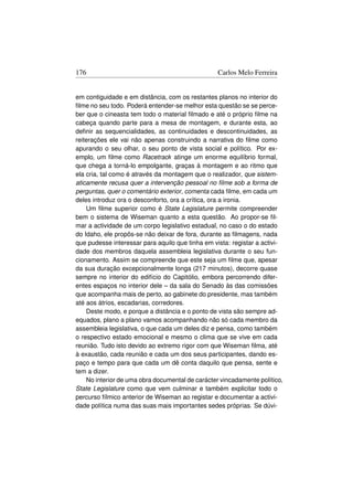 176                                               Carlos Melo Ferreira


em contiguidade e em distância, com os restantes planos no interior do
ﬁlme no seu todo. Poderá entender-se melhor esta questão se se perce-
ber que o cineasta tem todo o material ﬁlmado e até o próprio ﬁlme na
cabeça quando parte para a mesa de montagem, e durante esta, ao
deﬁnir as sequencialidades, as continuidades e descontinuidades, as
reiterações ele vai não apenas construindo a narrativa do ﬁlme como
apurando o seu olhar, o seu ponto de vista social e político. Por ex-
emplo, um ﬁlme como Racetrack atinge um enorme equilíbrio formal,
que chega a torná-lo empolgante, graças à montagem e ao ritmo que
ela cria, tal como é através da montagem que o realizador, que sistem-
aticamente recusa quer a intervenção pessoal no ﬁlme sob a forma de
perguntas, quer o comentário exterior, comenta cada ﬁlme, em cada um
deles introduz ora o desconforto, ora a crítica, ora a ironia.
    Um ﬁlme superior como é State Legislature permite compreender
bem o sistema de Wiseman quanto a esta questão. Ao propor-se ﬁl-
mar a actividade de um corpo legislativo estadual, no caso o do estado
do Idaho, ele propôs-se não deixar de fora, durante as ﬁlmagens, nada
que pudesse interessar para aquilo que tinha em vista: registar a activi-
dade dos membros daquela assembleia legislativa durante o seu fun-
cionamento. Assim se compreende que este seja um ﬁlme que, apesar
da sua duração excepcionalmente longa (217 minutos), decorre quase
sempre no interior do edifício do Capitólio, embora percorrendo difer-
entes espaços no interior dele – da sala do Senado às das comissões
que acompanha mais de perto, ao gabinete do presidente, mas também
até aos átrios, escadarias, corredores.
    Deste modo, e porque a distância e o ponto de vista são sempre ad-
equados, plano a plano vamos acompanhando não só cada membro da
assembleia legislativa, o que cada um deles diz e pensa, como também
o respectivo estado emocional e mesmo o clima que se vive em cada
reunião. Tudo isto devido ao extremo rigor com que Wiseman ﬁlma, até
à exaustão, cada reunião e cada um dos seus participantes, dando es-
paço e tempo para que cada um dê conta daquilo que pensa, sente e
tem a dizer.
    No interior de uma obra documental de carácter vincadamente político,
State Legislature como que vem culminar e também explicitar todo o
percurso fílmico anterior de Wiseman ao registar e documentar a activi-
dade política numa das suas mais importantes sedes próprias. Se dúvi-
 
