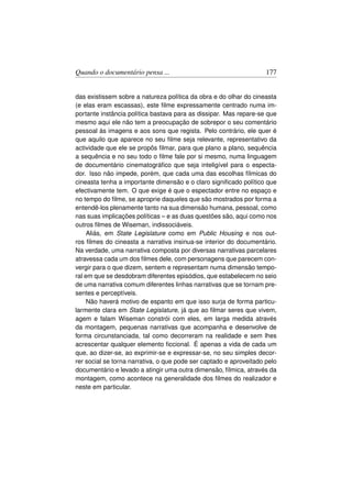 Quando o documentário pensa ...                                     177


das existissem sobre a natureza política da obra e do olhar do cineasta
(e elas eram escassas), este ﬁlme expressamente centrado numa im-
portante instância política bastava para as dissipar. Mas repare-se que
mesmo aqui ele não tem a preocupação de sobrepor o seu comentário
pessoal às imagens e aos sons que regista. Pelo contrário, ele quer é
que aquilo que aparece no seu ﬁlme seja relevante, representativo da
actividade que ele se propôs ﬁlmar, para que plano a plano, sequência
a sequência e no seu todo o ﬁlme fale por si mesmo, numa linguagem
de documentário cinematográﬁco que seja inteligível para o especta-
dor. Isso não impede, porém, que cada uma das escolhas fílmicas do
cineasta tenha a importante dimensão e o claro signiﬁcado político que
efectivamente tem. O que exige é que o espectador entre no espaço e
no tempo do ﬁlme, se aproprie daqueles que são mostrados por forma a
entendê-los plenamente tanto na sua dimensão humana, pessoal, como
nas suas implicações políticas – e as duas questões são, aqui como nos
outros ﬁlmes de Wiseman, indissociáveis.
     Aliás, em State Legislature como em Public Housing e nos out-
ros ﬁlmes do cineasta a narrativa insinua-se interior do documentário.
Na verdade, uma narrativa composta por diversas narrativas parcelares
atravessa cada um dos ﬁlmes dele, com personagens que parecem con-
vergir para o que dizem, sentem e representam numa dimensão tempo-
ral em que se desdobram diferentes episódios, que estabelecem no seio
de uma narrativa comum diferentes linhas narrativas que se tornam pre-
sentes e perceptíveis.
     Não haverá motivo de espanto em que isso surja de forma particu-
larmente clara em State Legislature, já que ao ﬁlmar seres que vivem,
agem e falam Wiseman constrói com eles, em larga medida através
da montagem, pequenas narrativas que acompanha e desenvolve de
forma circunstanciada, tal como decorreram na realidade e sem lhes
acrescentar qualquer elemento ﬁccional. É apenas a vida de cada um
que, ao dizer-se, ao exprimir-se e expressar-se, no seu simples decor-
rer social se torna narrativa, o que pode ser captado e aproveitado pelo
documentário e levado a atingir uma outra dimensão, fílmica, através da
montagem, como acontece na generalidade dos ﬁlmes do realizador e
neste em particular.
 