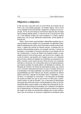 178                                                Carlos Melo Ferreira


Objectivo e subjectivo
É isso que leva a que este como os outros ﬁlmes do cineasta não se
limite a ser uma simples gravação, um simples registo, mas se torne
numa realidade fílmica diversiﬁcada, inteligente e complexa na sua con-
strução. Ao ﬁm de certo tempo já conhecemos algumas das principais
ﬁguras daquele debate político, a maneira de ser e de pensar de cada
um, e dos debates simples aos mais complexos é o próprio sistema
político que, com as suas referências fundamentais, vemos desﬁlar di-
ante de nós.
    Assim, vemos serem argumentadas e defendidas questões das no-
vas tecnologias na sua relação com a privacidade, ser defendida a liber-
dade de expressão para todos, serem discutidos os salários dos profes-
sores, o registo dos autores de ofensas sexuais, a situação dos imi-
grantes indocumentados perante uma situação concreta, a licença de
condução, a homenagem à herança americana na sua relação com os
dez mandamentos, o ensino da História dos Estados Unidos e a pop-
ulação prisional numa primeira parte, que termina com imagens noc-
turnas do exterior, mas também com imagens diurnas, com o fabuloso
plano em que o edifício do Capitólio se vê reﬂectido numa parede em es-
pelho. Contudo, vai ser a partir daí que o ﬁlme vai entrar num crescendo
dramático e emocional, com a discussão sobre os fumadores passivos,
que levanta questões de saúde pública, de liberdade de empresa, de
liberdade de escolha e de direito de propriedade privada, que culmina
com o momento, absolutamente fulcral, em que um senador aﬁrma que
é da liberdade e da responsabilidade, dos direitos mas também das re-
sponsabilidades que eles implicam que resulta a grandeza do sistema
político americano, seguida da discussão sobre a obesidade, o nutri-
cionismo e a educação do consumidor, e da discussão da liberdade
de escolha da idade com que os pais enviam os ﬁlhos para o jardim-
infantil (ambas na sala do Senado), com a discussão da liberalização
dos preços das linhas ﬁxas locais, a da declaração da vítima (ou do rep-
resentante dela) na pena capital, a do registo dos empresários de con-
strução civil e das licenças de actividade, com o fabuloso interrogatório
de um declarante por um senador a partir do qual se instaura um regime
de imagem com base em panorâmicas rápidas entre os dois interlocu-
tores, que vai continuar na conversa no gabinete do presidente sobre
 