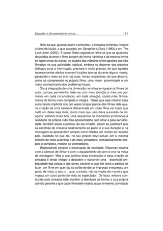 Quando o documentário pensa ...                                    181


    Note-se que, quando assim o entendeu, o cineasta enfrentou mesmo
o ﬁlme de ﬁcção, o que sucedeu em Seraphita’s Diary (1982) e em The
Last Letter (2002). E sobre State Legislature reﬁra-se que as questões
discutidas durante o ﬁlme surgem de forma narrativa e da mesma forma
se ligam umas às outras, no quadro das relações entre aqueles que são
ﬁlmados na sua actividade habitual, embora no decorrer dos próprios
diálogos surja a informação, preciosa e muito precisa, de que aqueles
representantes eleitos exercem funções apenas durante alguns meses,
passando o resto do ano nas suas terras respectivas, do que decorre,
como se compreende no próprio ﬁlme, uma maior proximidade e um
maior conhecimento dos problemas locais.
    Ora a integração de uma dimensão narrativa enriquece os ﬁlmes do
autor, porque permite-lhe deter-se com mais atenção e mais em por-
menor em cada circunstância, em cada situação, construí-las ﬁlmica-
mente de forma mais completa e íntegra. Talvez que seja mesmo essa
outra faceta implícita nos por vezes longos planos dos ﬁlmes dele que,
na criação de uma narrativa diferenciada em cada ﬁlme vai impor que
cada um deles seja mais, muito mais que uma mera sucessão de im-
agens, embora muito boa, uma sequência de momentos arrancados à
realidade da própria vida mas apresentados pelo olhar e pela sensibili-
dade, também social e política, do seu criador. Assim se justiﬁcará que
as escolhas do cineasta relativamente ao plano e à sua duração e na
montagem se apresentem sempre como ditadas por razões de respeito
pela realidade no que ela, no seu próprio devir-actual, em si mesma
contém de mais autêntico e de mais verdadeiro, simultaneamente sim-
ples e complexo, mesmo se contraditório.
    Dispensando sempre a encenação da realidade, Wiseman encena
com a câmara de ﬁlmar e com o equipamento de som e cria na mesa
de montagem. Mas o que justiﬁca essa encenação e essa criação do
cineasta é tentar chegar a descobrir e transmitir uma essencial am-
biguidade das coisas e dos seres, perante a qual ele toma o partido de
fazer um ﬁlme em que não se coíbe de deixar impresso e expresso um
ponto de vista, o seu, o qual, contudo, não se impõe de maneira que
impeça um outro ponto de vista ao espectador. De facto, embora con-
duzido pelo cineasta este mantém a liberdade de formar a sua própria
opinião perante o que cada ﬁlme dele mostra, o que é mesmo convidado
 
