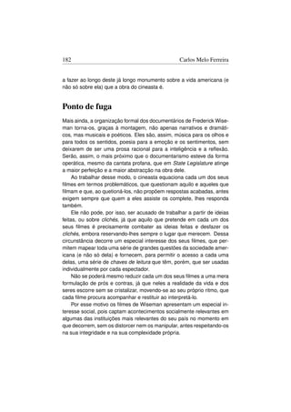 182                                               Carlos Melo Ferreira


a fazer ao longo deste já longo monumento sobre a vida americana (e
não só sobre ela) que a obra do cineasta é.


Ponto de fuga
Mais ainda, a organização formal dos documentários de Frederick Wise-
man torna-os, graças à montagem, não apenas narrativos e dramáti-
cos, mas musicais e poéticos. Eles são, assim, música para os olhos e
para todos os sentidos, poesia para a emoção e os sentimentos, sem
deixarem de ser uma prosa racional para a inteligência e a reﬂexão.
Serão, assim, o mais próximo que o documentarismo esteve da forma
operática, mesmo da cantata profana, que em State Legislature atinge
a maior perfeição e a maior abstracção na obra dele.
     Ao trabalhar desse modo, o cineasta equaciona cada um dos seus
ﬁlmes em termos problemáticos, que questionam aquilo e aqueles que
ﬁlmam e que, ao quetioná-los, não propõem respostas acabadas, antes
exigem sempre que quem a eles assiste os complete, lhes responda
também.
     Ele não pode, por isso, ser acusado de trabalhar a partir de ideias
feitas, ou sobre clichés, já que aquilo que pretende em cada um dos
seus ﬁlmes é precisamente combater as ideias feitas e desfazer os
clichés, embora reservando-lhes sempre o lugar que merecem. Dessa
circunstância decorre um especial interesse dos seus ﬁlmes, que per-
mitem mapear toda uma série de grandes questões da sociedade amer-
icana (e não só dela) e fornecem, para permitir o acesso a cada uma
delas, uma série de chaves de leitura que têm, porém, que ser usadas
individualmente por cada espectador.
     Não se poderá mesmo reduzir cada um dos seus ﬁlmes a uma mera
formulação de prós e contras, já que neles a realidade da vida e dos
seres escorre sem se cristalizar, movendo-se ao seu próprio ritmo, que
cada ﬁlme procura acompanhar e restituir ao interpretá-lo.
     Por esse motivo os ﬁlmes de Wiseman apresentam um especial in-
teresse social, pois captam acontecimentos socialmente relevantes em
algumas das instituições mais relevantes do seu país no momento em
que decorrem, sem os distorcer nem os manipular, antes respeitando-os
na sua integridade e na sua complexidade própria.
 