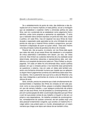 Quando o documentário pensa ...                                     183


    Se o estabelecimento do ponto de vista, das distâncias e das du-
rações tem em si mesmo implícito um lado político, vai ser a montagem
que vai estabelecer e explicitar melhor a dimensão política de cada
ﬁlme, sem ter a pretensão de se estabelecer como julgamento ﬁnal e
deﬁnitivo, antes como proposta a apresentar ao espectador. É certo
que o realizador deixa sempre expresso um ponto de vista, ético, social
e político, em cada ﬁlme, mas em especial nos seus ﬁlmes de maior
duração o espectador pode aperceber-se de uma inﬁnidade de outros
pontos de vista que o material fílmico contém e proporciona, que per-
manecem à disposição de quem os quiser utilizar. Essa será mesmo
uma das principais razões da grandeza da obra e do cineasta.
    Perante isto, não se queira, no entanto, ver nos ﬁlmes dele aquilo
que neles não está, já que esses ﬁlmes não obedecem a um propósito
de crítica sistemática e demolidora nem devem, por isso, ser vistos
como tal. Eles limitam-se a adiantar elementos de uma realidade social
determinada, elementos relevantes e representativos dela, sem obe-
diência a um propósito de denúncia (salvo em Titicut Follies) ou de pro-
paganda. Em cada um deles há uma dimensão ética, social e política
pessoal, em que o cineasta pensa e nos transmite esse pensamento
ao questionar o sistema, mas em cada um deles está também pre-
sente uma fortíssima dimensão humana que impede que se apliquem
ou façam intervir julgamentos sumários e/ou deﬁnitivos sobre esse mes-
mo sistema. Ora é justamente isso que torna a obra de Wiseman uma
das mais inteligentes e pertinentes do cinema e do documentário dos
últimos 40 anos.
    Será, contudo, preciso ter presente que o lado simultaneamente de-
scomprometido e impiedoso dos ﬁlmes do cineasta só tem sido pos-
sível, como os seus próprios ﬁlmes, graças á completa independência
em que ele sempre trabalha, o que assegura produzindo ele próprio
cada um dos seus ﬁlmes, livre de pressões ou constrangimentos, sem-
pre com a preocupação de obter a autorização daqueles que quer ﬁlmar
e sem ter que prestar contas do seu trabalho a ninguém a não ser a si
próprio e aos espectadores. Ao trabalhar arredado de constrangimen-
tos, nomeadamente de carácter comercial, ele tem podido erigir uma
obra pessoal fundamental e exigente, que constitui um testemunho in-
vulgar sobre o seu próprio país e o mundo, atravessado por um sopro
narrativo que chega a ser épico sem deixar de ser também crítico.
 