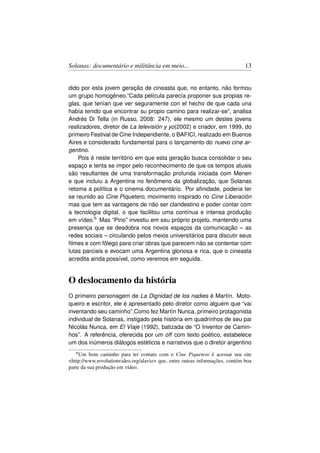 Solanas: documentário e militância em meio...                                 13


dido por esta jovem geração de cineasta que, no entanto, não formou
um grupo homogêneo.“Cada película parecía proponer sus propias re-
glas, que tenían que ver seguramente con el hecho de que cada una
había tenido que encontrar su propio camino para realizar-se”, analisa
Andrés Di Tella (in Russo, 2008: 247), ele mesmo um destes jovens
realizadores, diretor de La televisión y yo(2002) e criador, em 1999, do
primeiro Festival de Cine Independiente, o BAFICI, realizado em Buenos
Aires e considerado fundamental para o lançamento do nuevo cine ar-
gentino.
    Pois é neste território em que esta geração busca consolidar o seu
espaço e tenta se impor pelo reconhecimento de que os tempos atuais
são resultantes de uma transformação profunda iniciada com Menen
e que incluiu a Argentina no fenômeno da globalização, que Solanas
retoma a política e o cinema documentário. Por aﬁnidade, poderia ter
se reunido ao Cine Piquetero, movimento inspirado no Cine Liberación
mas que tem as vantagens de não ser clandestino e poder contar com
a tecnologia digital, o que facilitou uma contínua e intensa produção
em vídeo.6 Mas “Pino” investiu em seu próprio projeto, mantendo uma
presença que se desdobra nos novos espaços da comunicação – as
redes sociais – circulando pelos meios universitários para discutir seus
ﬁlmes e com fôlego para criar obras que parecem não se contentar com
lutas parciais e evocam uma Argentina gloriosa e rica, que o cineasta
acredita ainda possível, como veremos em seguida.


O deslocamento da história
O primeiro personagem de La Dignidad de los nadies é Martín. Moto-
queiro e escritor, ele é apresentado pelo diretor como alguém que “vai
inventando seu caminho”.Como fez Martín Nunca, primeiro protagonista
individual de Solanas, instigado pela história em quadrinhos de seu pai
Nicolás Nunca, em El Viaje (1992), batizada de “O Inventor de Camin-
hos”. A referência, oferecida por um off com texto poético, estabelece
um dos inúmeros diálogos estéticos e narrativos que o diretor argentino
   6 Um   bom caminho para ter contato com o Cine Piquetero é acessar seu site
http://www.revolutionvideo.org/alavio que, entre outras informações, contém boa
parte da sua produção em vídeo.
 