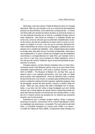 184                                                Carlos Melo Ferreira


     Além disso, e por isso mesmo, Frederick Wiseman não é um cineasta
decorativo. Não usa, por exemplo, a cor ou a música fora dos propósitos
precisos do documentário, como elementos composicionais - a música
nos ﬁlmes dele vem sempre do interior do plano ou do fora de campo e a
cor não pretende comentar, por si mesma, a realidade ﬁlmada, procura
antes respeitá-la. Nos ﬁlmes do cineasta é a realidade ﬁlmada que
conta mas, contra os cânones que se pretendem estabelecidos na teo-
ria do cinema, ele não tem problemas em fazer intervir o corte e a mon-
tagem na imagem e no som, uma vez que aí encontra elementos for-
mais fundamentais do cinema e da sua linguagem, perfeitamente com-
patíveis com o respeito da realidade - mais, indispensáveis para aceder
ao âmago dela, para além da sua intrínseca ambiguidade, reduzindo-a
mas respeitando-a. É, assim, através da montagem que ele estabelece
recorrências e correspondências em cada ﬁlme, por exemplo entre o
seu início e o seu ﬁnal, como acontece em State Legislature, como é
com ela que ele constrói metáforas, ﬁgura central da expressão do pen-
samento no cinema.
     Cineasta superior, um dos maiores cineastas vivos e o maior docu-
mentarista actual, Fred Wiseman ganha muito se os seus ﬁlmes forem
mostrados sequencialmente, como está a contecer durante o ano de
2010 no MoMA – The Museum of Modern Art, de New York, que os
adquiriu para a sua colecção permanente, sem que cada um deles
perca quando visto isoladamente. Ponto de referência ético e político
do documentarismo e do cinema, o cineasta sabe perfeitamente ser ob-
jectivo e subjectivo, testemunha ﬁel e pessoal, rejeitando qualquer traço
de demagogia, sempre tão fácil quando o social e o político estão em
causa. Talvez por isso, porque não cede à facilidade nem à manipu-
lação, a sua obra não tem ainda a larga divulgação que sem dúvida
merece nem é ainda objecto do estudo atento e descomprometido por
parte das Ciências Sociais e Humanas que sem dúvida justiﬁca, no que
ela em si mesma encerra de processo de um sistema que questiona
durante o seu funcionamento.
     Esclareça-se que o cineasta também dedicou ﬁlmes à presença
americana no exterior, Canal Zone (1977) e Sinai Field Mission (1978),
e a realidades não americanas: o já aludido The Last Letter/La derniére
lettre, La Comédie Française ou L’amour joué (1996) e La danse –
Le ballet de l’Opéra de Paris (2009), curiosamente todos ﬁlmados em
 