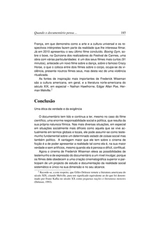 Quando o documentário pensa ...                                                 185


França, em que demonstra como a arte e a cultura universal e os re-
spectivos intérpretes fazem parte da realidade que lhe interessa ﬁlmar.
Já em 2010 apresentou o seu último ﬁlme concluído, Boxing Gym, so-
bre o boxe, na Quinzena dos realizadores do Festival de Cannes, uma
obra com várias particularidades: é um dos seus ﬁlmes mais curtos (91
minutos), antecede um novo ﬁlme sobre a dança, sobre o famoso Crazy
Horse, o que o coloca entre dois ﬁlmes sobre o corpo, ocupa-se da vi-
olência, presente noutros ﬁlmes seus, mas desta vez de uma violência
ritualizada.
    As fontes de inspiração mais importantes de Frederick Wiseman
são a cultura americana, em geral, e a literatura norte-americana do
século XIX, em especial – Nathan Hawthorne, Edgar Allan Poe, Her-
man Melville.2


Conclusão
Uma ética da verdade e da exigência

     O documentário tem tido e continua a ter, mesmo no caso do ﬁlme
cientíﬁco, uma enorme responsabilidade social e política, que resulta da
sua própria natureza fílmica. Nas mais diversas situações, em especial
em situações socialmente mais difíceis como aquela que se vive ac-
tualmente em termos globais e locais, ele pode assumir-se como teste-
munho fundamental sobre um determinado estado de coisas social mas
também político. A vantagem maior que ele tem sobre o cinema de
ﬁcção é a de poder apresentar a realidade tal como ela é, na sua maior
verdade e sem artifícios, mesmo quando ela é penosa e difícil, conﬂitual.
     Agora o cinema de Frederick Wiseman eleva as possibilidades de
testemunho e de expressão do documentário a um nível invulgar, porque
os ﬁlmes dele obedecem a uma criação cinematográﬁca superior e par-
ticipam de um projecto de estudo e documentação da realidade social
sistemático e único na sua dimensão e no seu alcance.
   2 Recorde-se, a este respeito, que Gilles Deleuze remete a literatura americana do
século XIX, citando Melville, para um signiﬁcado equivalente ao do que foi denom-
inado por Franz Kafka no século XX como pequenas nações e literaturas menores
(Deleuze, 1993).
 
