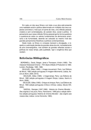186                                                 Carlos Melo Ferreira


    Em cada um dos seus ﬁlmes e em toda a sua obra está presente
uma realidade social e política determinada em múltiplos dos seus as-
pectos concretos e, mais que um ponto de vista, uma reﬂexão pessoal,
criadora e sem contemplações, de carácter ético, social e político. O
pensamento que nessa reﬂexão fílmica pessoal ganha forma questiona
e questiona-se sobre os valores fundamentais da democracia ameri-
cana e da humanidade, devendo ser colocado ao mesmo nível dos
grandes pensamentos ﬁlosóﬁcos e políticos contemporâneos.
    Deste modo, os ﬁlmes e o cineasta merecem a divulgação, o re-
speito e a admiração devidas ás grandes obras de arte, nomeadamente
da arte cinematográﬁca, mas também às grandes reﬂexões sociais e
políticas do nosso tempo, pela qualidade, rigor e exigência ética que
revelam.


Referências Bibliográﬁcas
  BORDWELL, David, Staiger, Janet e Thompson, Kristin (1985): The
Classical Hollywood Cinema – Film Style  Mode of Production to 1960,
London, Routledge, 1985, 1988.
     DELEUZE, Gilles (1983): L’image-mouvement, Paris, Les Éditions
de Minuit, 1983 (edição portuguesa A Imagem-Movimento, Lisboa, As-
sírio  Alvim, 2004, 2010);
      DELEUZE, Gilles (1985): L’image-temps, Paris, Les Éditions de
Minuit, 1985 (edição portuguesa A Imagem-Tempo, Lisboa, Assírio 
Alvim, 2006);
      DELEUZE, Gilles (1993): Critique et clinique, Paris, Les Éditions de
Minuit, 1993 (edição portuguesa Crítica e Clínica, Lisboa, Século XXI,
2003).
       SADOUL, Georges (1947-1966): Histoire du Cinema Mondial –
Des origines à nos jours, Paris, Flammarion, 1999 para a edição deﬁni-
tiva (edição portuguesa História do Cinema Mundial – das origens aos
nossos dias, Lisboa, Livros Horizonte, 1983).
 