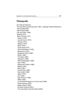 Quando o documentário pensa ...                                 187


Filmograﬁa
de Frederick Wiseman:
The Cool World, de Shirley Clark (1964 – produção Frederick Wiseman)
Titicut Follies(1967)
High School(1968)
Law and Order (1969)
Hospital(1970)
Basic Training (1971);
 Essene (1972);
 Juvenile Court (1973);
 Primate (1974);
 Welfare (1975);
 Meat (1976);
 Canal Zone (1977);
 Sinai Field Mission (1978);
 Manoeuvre (1979);
 Serephita’s Diary (1980);
 Model (1980);
 The Store (1983);
 Racetrack (1985);
 Multi-Handicapped (1986);
 Deaf (1986);
 Adjustment  Work (1986);
 Missile (1987);
 Blind (1987);
 Central Park (1989);
 Near Death (1989);
 Aspen (1991);
 Zoo (1993);
 High School II (1994);
 Ballet (1995);
 La Comédie-Française ou L’amour joué (1996);
 Public Housing (1997);
 Belfast, Maine (1999);
 Domestic Violence (2001);
 The Last Letter/La dernière lettre (2002);
 
