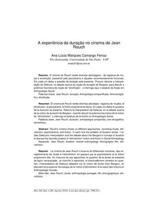 A experiência da duração no cinema de Jean
                      Rouch

                 Ana Lúcia Marques Camargo Ferraz
               Pós-doutoranda, Universidade de São Paulo - USP
                                 analu01@uol.com.br



     Resumo: O cinema de Rouch revela diversas abordagens - de registros de ritu-
ais à etnoﬁcção, passando pelo psicodrama e àqueles reconhecidamente ﬁccionais.
Em cada um deles a questão da duração está presente. Procuro retomar a interpre-
tação de Deleuze, no debate acerca da noção de duração de Bergson, para discutir a
potência heurística da noção de “etnoﬁcção”, e interrogo aqui o estatuto da ﬁcção em
Antropologia Social.
     Palavras-chave: Jean Rouch, duração, Antropologia compartilhada, ﬁlme etnográ-
ﬁco, etnoﬁcção.

     Resumen: El cinema de Rouch revela distintas abordajes: registros de rituales, el
etnoﬁcción, el psicodrama, la ﬁction propriamente dicha. En cada uno delos la question
de la duración se presenta. Retomo la interpretation de Deleuze, en el debate acerca
de la notion de duración de Bergson, visando discutir la potencia heurística de la notion
de “ethnoﬁction”, y interrogo el estatuto de la ﬁcción en Antropología Social.
     Palabras clave: Jean Rouch, duración, antropología compartida, cine etnográﬁco,
ethnoﬁction.

     Abstract: Rouch’s cinema shows us different approaches: recording rituals, eth-
noﬁction, psychodrama, and ﬁction. In each one the problem of duration arises. I re-
take Deleuze’s interpretation and the debate about the Bergson’s concept of duration
to discuss the heuristic powers of “ethnoﬁction” notion and ﬁction in Social Antropology.
     Keywords: Jean Rouch, duration, shared anthropology, ethnographic ﬁlm, eth-
noﬁction.

     Résumé : Le cinéma de Jean Rouch s’incarne de différentes manières: des en-
registrements de rituels à l’ethnoﬁction, en passant par le psychodrame et la ﬁction
proprement dite. En chacune de ces approches, la question de la durée se présente
de façon remarquable. Je cherche à reprendre, et éventuellement remettre en ques-
tion, l’interprétation de Deleuze débatant sur la notion de durée chez Bergson, en
discutant la puissance heuristique de la notion d’ethnoﬁction et le statut des ﬁctions en
Anthropologie Sociale.
     Mots-clés: Jean Rouch, durée, anthropologie partagée, ﬁlm ethnographique, eth-
noﬁction.




Doc On-line, n.08, Agosto 2010, www.doc.ubi.pt, pp. 190-211.
 