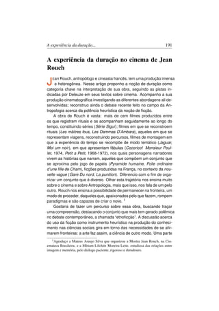A experiência da duração...                                                   191


A experiência da duração no cinema de Jean
Rouch

J   E an Rouch, antropólogo e cineasta francês, tem uma produção imensa
     e heterogênea. Nesse artigo proponho a noção de duração como
categoria chave na interpretação de sua obra, seguindo as pistas in-
dicadas por Deleuze em seus textos sobre cinema. Acompanho a sua
produção cinematográﬁca investigando as diferentes abordagens ali de-
senvolvidas; reconstruo ainda o debate recente feito no campo da An-
tropologia acerca da potência heurística da noção de ﬁcção.
     A obra de Rouch é vasta: mais de cem ﬁlmes produzidos entre
os que registram rituais e os acompanham seguidamente ao longo do
tempo, constituindo séries (Série Sigui); ﬁlmes em que se reconstroem
rituais (Les mâitres fous, Les Dammas D’Ambara), aqueles em que se
representam viagens, reconstruindo percursos, ﬁlmes de montagem em
que a experiência do tempo se recompõe de modo temático (Jaguar,
Moi um noir ), em que apresentam fábulas (Cocorico! Monsieur Poul-
let, 1974, Petit a Petit, 1968-1972), nos quais personagens narradores
vivem as histórias que narram, aqueles que compõem um conjunto que
se aproxima pelo jogo de papéis (Pyramide humaine, Folie ordinaire
d’une ﬁlle de Cham), ﬁcções produzidas na França, no contexto da nou-
velle vague (Gare Du nord, La punition). Diferencio com o ﬁm de orga-
nizar um conjunto que é diverso. Olhar esta trajetória nos ensina muito
sobre o cinema e sobre Antropologia, mais que isso, nos fala de um pelo
outro. Rouch nos ensina a possibilidade de permanecer na fronteira, um
modo de proceder, daqueles que, apaixonados pelo que fazem, rompem
paradigmas e são capazes de criar o novo. 1
     Gostaria de fazer um percurso sobre essa obra, buscando traçar
uma compreensão, destacando o conjunto que mais tem gerado polêmica
no debate contemporâneo, a chamada “etnoﬁcção”. A discussão acerca
do uso da ﬁcção como instrumento heurístico na produção do conheci-
mento nas ciências sociais gira em torno das necessidades de se aﬁr-
marem fronteiras: a arte faz assim, a ciência de outro modo. Uma parte
   1 Agradeço a Mateus Araujo Silva que organizou a Mostra Jean Rouch, na Cin-
emateca Brasileira, e a Míriam Lifchitz Moreira Leite, estudiosa das relações entre
imagem e memória, pelo diálogo paciente, rigoroso e duradouro.
 