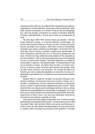 192                               Ana Lúcia Marques Camargo Ferraz


inicial de sua obra atém-se ao modelo do ﬁlme etnográﬁco que registra e
reapresenta o mundo observado, nesse caso a África, sobretudo o Mali.
Esse conjunto é produzido no momento inicial da vida do antropólogo
que, aluno de Griaulle, acompanha seu mestre e Germaine Dieterlen
a campo, disponibilizando o cinema como chave na compreensão do
ritual.
     Na série Sigui (1967-1974) vemos corpos que dançam. Homens
tocam tambores e ﬂautas. E, a câmera sobrevoa o ritual Dogon. No
primeiro ﬁlme da série ainda há o recurso ao zoom. Homens de óculos
escuros, ganhados dos europeus, olham para a lente do antropólogo
indicando (aqui ainda) a presença do estrangeiro. No terceiro ﬁlme da
série Sigui, Rouch recorre à narração e explica seus aprendizados. O
ritual é realizado a cada 60 anos, em um ciclo que se estende por oito
anos. Homens com seus coletes de contas andam em ﬁla, dançando ao
som dos tambores. Trata-se de uma peregrinação para o local sagrado
em que os jovens serão iniciados. Nos ﬁlmes seguintes, os coletes de
contas estão, a cada ano, mais desenvolvidos. A compreensão do ritual
vai se fazendo no tempo. No último ﬁlme da série, um homem cam-
inha só, a câmera o segue. Homens vêem pinturas nas paredes, feitas
há, pelo menos, 60 anos, e as comentam. Ali o tempo dá voltas e os
homens que vivem o presente etnográﬁco se encontram com seus an-
tepassados, aprendendo a ler e interpretar seus ensinamentos pintados
na pedra.
     Bergson deﬁne a noção de “duração” de diversas maneiras e com
diversas metáforas. As diversas formas de se recortar o tempo, em in-
tervalos, em seqüências, em ﬂuxo, todas elas contribuem no argumento
de que o tempo é experimentado subjetivamente pelo homem. Nessa
série de ﬁlmes, do início da carreira etnológica de Rouch, temos o tempo
evidenciando a possibilidade da compreensão antropológica. É em sua
série que os ﬁlmes revelam essa dimensão do aprendizado. Nas difer-
enças entre um ﬁlme e outro: num olhar que amadurece, deixa de ver
os homens como exóticos e aprende com eles.
     Outra parte dos ﬁlmes dialoga diretamente com o contexto francês
da produção cinematográﬁca dos anos 60. Viúvas de quinze anos (1964),
A punição (1962), Gare du Nord (1965), entre outros, são ﬁlmes que re-
tomam o tema da vida cotidiana das personagens com as quais convive
o cineasta, jovens francesas que encenam suas questões. O sentido
 