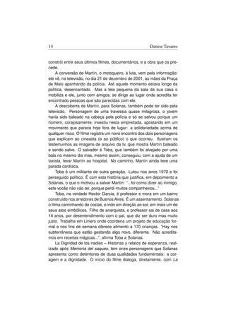 14                                                      Denise Tavares


constrói entre seus últimos ﬁlmes, documentários, e a obra que os pre-
cede.
    A conversão de Martín, o motoqueiro, à luta, vem pela informação:
ele vê, na televisão, no dia 21 de dezembro de 2001, as mães da Praça
de Maio apanhando da polícia. Até aquele momento estava longe da
política, desencantado. Mas a tela pequena da sala da sua casa o
mobiliza e ele, junto com amigos, se dirige ao lugar onde acredita ter
encontrado pessoas que são parecidas com ele.
    A descoberta de Martín, para Solanas, também pode ter sido pela
televisão. Personagem de uma travessia quase milagrosa, o jovem
havia sido baleado na cabeça pela polícia e só se salvou porque um
homem, corajosamente, investiu nesta empreitada, apostando em um
movimento que parece hoje fora de lugar: a solidariedade acima de
qualquer risco. O ﬁlme registra um novo encontro dos dois personagens
que explicam ao cineasta (e ao público) o que ocorreu. Ilustram os
testemunhos as imagens de arquivo da tv, que mostra Martín baleado
e sendo salvo. O salvador é Toba, que também foi alvejado por uma
bala no mesmo dia mas, mesmo assim, conseguiu, com a ajuda de um
taxista, levar Martín ao hospital. No caminho, Martín ainda teve uma
parada cardíaca.
    Toba é um militante de outra geração. Lutou nos anos 1970 e foi
perseguido político. É com esta história que justiﬁca, em depoimento a
Solanas, o que o motivou a salvar Martín: “...foi como dizer ao inimigo,
este vocês não vão ter, porque perdi muitos companheiros...”
    Toba, na verdade Hector Garcia, é professor e mora em um bairro
construído nos arredores de Buenos Aires. É um assentamento. Solanas
o ﬁlma caminhando de costas, e indo em direção ao sol, em mais um de
seus atos simbólicos. Filho de anarquista, o professor sai de casa aos
14 anos, por desentendimento com o pai, que diz ser duro mas muito
justo. Trabalha em Liniers onde coordena um projeto de educação for-
mal e nos ﬁns de semana oferece alimento a 170 crianças. “Hay rios
subterrâneos que estão gestando algo novo, diferente. Não acredita-
mos em receitas mágicas...”, aﬁrma Toba a Solanas.
    La Dignidad de los nadies – Historias y relatos de esperanza, real-
izado após Memoria del saqueo, tem onze personagens que Solanas
apresenta como detentores de duas qualidades fundamentais: a cor-
agem e a dignidade. O início do ﬁlme dialoga, diretamente, com La
 