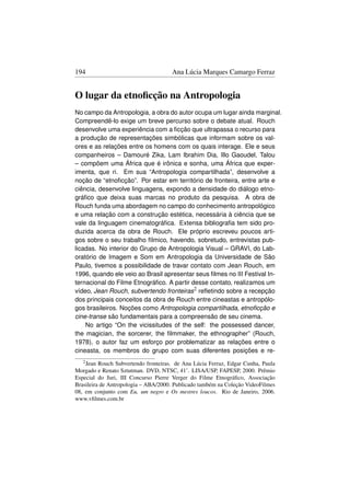 194                                   Ana Lúcia Marques Camargo Ferraz


O lugar da etnoﬁcção na Antropologia
No campo da Antropologia, a obra do autor ocupa um lugar ainda marginal.
Compreendê-lo exige um breve percurso sobre o debate atual. Rouch
desenvolve uma experiência com a ﬁcção que ultrapassa o recurso para
a produção de representações simbólicas que informam sobre os val-
ores e as relações entre os homens com os quais interage. Ele e seus
companheiros – Damouré Zika, Lam Ibrahim Dia, Illo Gaoudel, Talou
– compõem uma África que é irônica e sonha, uma África que exper-
imenta, que ri. Em sua “Antropologia compartilhada”, desenvolve a
noção de “etnoﬁcção”. Por estar em território de fronteira, entre arte e
ciência, desenvolve linguagens, expondo a densidade do diálogo etno-
gráﬁco que deixa suas marcas no produto da pesquisa. A obra de
Rouch funda uma abordagem no campo do conhecimento antropológico
e uma relação com a construção estética, necessária à ciência que se
vale da linguagem cinematográﬁca. Extensa bibliograﬁa tem sido pro-
duzida acerca da obra de Rouch. Ele próprio escreveu poucos arti-
gos sobre o seu trabalho fílmico, havendo, sobretudo, entrevistas pub-
licadas. No interior do Grupo de Antropologia Visual – GRAVI, do Lab-
oratório de Imagem e Som em Antropologia da Universidade de São
Paulo, tivemos a possibilidade de travar contato com Jean Rouch, em
1996, quando ele veio ao Brasil apresentar seus ﬁlmes no III Festival In-
ternacional do Filme Etnográﬁco. A partir desse contato, realizamos um
vídeo, Jean Rouch, subvertendo fronteiras2 reﬂetindo sobre a recepção
dos principais conceitos da obra de Rouch entre cineastas e antropólo-
gos brasileiros. Noções como Antropologia compartilhada, etnoﬁcção e
cine-transe são fundamentais para a compreensão de seu cinema.
    No artigo “On the vicissitudes of the self: the possessed dancer,
the magician, the sorcerer, the ﬁlmmaker, the ethnographer” (Rouch,
1978), o autor faz um esforço por problematizar as relações entre o
cineasta, os membros do grupo com suas diferentes posições e re-
   2 Jean Rouch Subvertendo fronteiras. de Ana Lúcia Ferraz, Edgar Cunha, Paula
Morgado e Renato Sztutman. DVD, NTSC, 41’. LISA/USP, FAPESP, 2000. Prêmio
Especial do Juri, III Concurso Pierre Verger do Filme Etnográﬁco, Associação
Brasileira de Antropologia – ABA/2000. Publicado também na Coleção VideoFilmes
08, em conjunto com Eu, um negro e Os mestres loucos. Rio de Janeiro, 2006.
www.vﬁlmes.com.br
 
