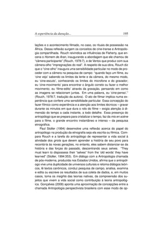 A experiência da duração...                                         195


lações e o acontecimento ﬁlmado, no caso, os rituais de possessão na
África. Dessa reﬂexão surgem os conceitos de cine-transe e Antropolo-
gia compartilhada. Rouch reivindica as inﬂuências de Flaherty, que en-
cena o Homem de Aran, inaugurando a abordagem que ele chamou de
“câmera participante” (Rouch, 1978:7), e de Vertov que produz com sua
câmera-olho “impregnações do real”. A respeito de sua obra, Rouch diz
que o “cine-olho” inaugura uma sensibilidade particular no modo de pro-
ceder com a câmera na pesquisa de campo: “quando faço um ﬁlme, eu
‘cine vejo’ sabendo os limites da lente e da câmera, do mesmo modo,
eu ‘cine-escuto’, conhecendo os limites do microfone e do gravador;
eu ‘cine-movimento’ para encontrar o ângulo correto ou fazer o melhor
movimento; eu ‘ﬁlme-edito’ através da gravação, pensando em como
as imagens se relacionam juntas. Em uma palavra, eu ‘cine-penso’.”
(Rouch, 1978:7, tradução da autora). O ato de ﬁlmar implica numa ex-
periência que confere uma sensibilidade particular. Essa concepção do
fazer fílmico como experiência e a atenção aos limites técnicos – gravar
durante os minutos em que dura o rolo do ﬁlme – exigia atenção à di-
mensão do tempo a cada instante, a todo detalhe. Essa presença do
antropólogo que se prepara para cristalizar o tempo, faz da mis en scène
para o ﬁlme, o grande encontro instantâneo e intenso – da pesquisa
etnográﬁca.
     Paul Stoller (1994) desenvolve uma reﬂexão acerca do papel do
antropólogo na produção da etnograﬁa seja ela escrita ou ﬁlmica. Com-
para Rouch e a tarefa do antropólogo de representar a vida social à
atividade dos griots que devem aprender a história de seu povo para
recontá-la às novas gerações, no entanto, eles sabem distanciar-se da
história e das forças do passado, descentrando seus selves. “They
must learn to dispossess their “selves” from the ‘old words’ they have
learned” (Stoller, 1994:353). Em diálogo com a Antropologia chamada
de pós-moderna, produzida nos Estados Unidos, aﬁrma que o antropól-
ogo vive uma duplicidade de universos culturais e retoma diálogos teóri-
cos, lê textos canônicos, conduz pesquisa de campo, analisa, examina
e edita ou escreve os resultados de sua coleta de dados, e, em muitos
casos, toma os insights das teorias nativas, da compreensão dos su-
jeitos que vivem a vida social como contribuição à teoria antropológ-
ica. Gonçalves (2008) aponta uma aproximação de concepções entre a
chamada Antropologia perspectivista brasileira com esse modo de op-
 