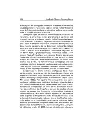 196                                 Ana Lúcia Marques Camargo Ferraz


erar que parte das concepções, percepções e visões de mundo do outro
estudado para rever, reposicionar o corpus teórico, realizando assim a
tarefa da Antropologia de alargar o universo da razão na compreensão
sobre as múltiplas formas da vida social.
    O ﬁlme pode captar a ﬂuidez das performances culturais e narrá-las
novamente. O antropólogo, como o griot africano, é aquele que está
entre dois mundos, articulador e contador de histórias signiﬁcativas do
ponto de vista social e político. Organizando vozes conﬂitantes recon-
strói o tecido de diferentes condições de socialidade. Stoller (1994) situa
dessa maneira o problema da voz do narrador. Articulando múltiplas
vozes, cria uma tensão entre passado e presente, entre o poético e o
político, o griot usa essas vozes opostas criativamente. Segundo o au-
tor (Stoller, 1994), o griot descentra seu self em sua prática. Assim
também Rouch aﬁrmava fazer com o cinema. Durante as gravações
“je ciné-vois”, aﬁrmando uma alteração do modo de perceber, conﬁgura
a noção de “cine-transe”. Esse descentramento do self implica numa
abertura para o outro. No momento em que o antropólogo cala suas
verdades a priori e se abre para a escuta, para aprender pela experiên-
cia do outro. O “cine-transe”, para além dos recortes e limites do aparato
técnico, é essa abertura para receber o outro em sua intensidade.
    O problema da voz é tema central na etnoﬁcção de Rouch. Real-
izando pesquisa na África por mais de cinqüenta anos, vivendo uma
exposição profunda ao outro, constitui um corpus de trabalho que ele
nomeou “Antropologia compartilhada”. Em ﬁlmes como Jaguar (1957),
Moi, un noir (1958) e Petit a petit (1969), temos distintos tons e artic-
ulações de múltiplas vozes, incluindo a de Rouch, todas elas lado a
lado, narrando um mundo a partir de percepções particulares que são
apresentadas ao espectador. Os temas da voz do narrador, da auto-
ria e da possibilidade da etnograﬁa no contexto de relações coloniais
também são tratados pela Antropologia norte-americana produzida a
partir da década de 1970. Nesse contexto, a posição de Geertz (1978 e
2002) ao pensar a etnograﬁa como texto, deixa suas inﬂuências sobre
a chamada Antropologia pós-moderna. Uma crítica ﬁlosóﬁca à etno-
graﬁa realista, ou às possibilidades de representar totalidades, dada a
alteridade que distancia o antropólogo de seu outro, tem inúmeros des-
dobramentos. James Clifford, em A experiência etnográﬁca. Antropolo-
gia e Literatura no séc. XX (2002), tece aproximações com a literatura,
 