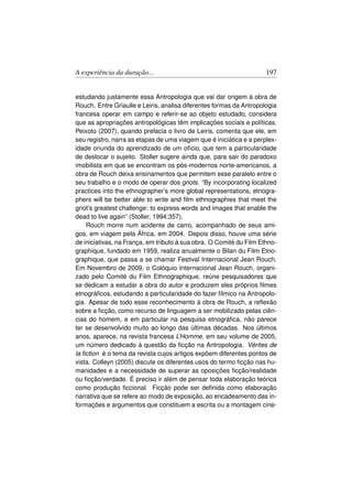 A experiência da duração...                                          197


estudando justamente essa Antropologia que vai dar origem à obra de
Rouch. Entre Griaulle e Leiris, analisa diferentes formas da Antropologia
francesa operar em campo e referir-se ao objeto estudado, considera
que as apropriações antropológicas têm implicações sociais e políticas.
Peixoto (2007), quando prefacia o livro de Leiris, comenta que ele, em
seu registro, narra as etapas de uma viagem que é iniciática e a perplex-
idade oriunda do aprendizado de um ofício, que tem a particularidade
de deslocar o sujeito. Stoller sugere ainda que, para sair do paradoxo
imobilista em que se encontram os pós-modernos norte-americanos, a
obra de Rouch deixa ensinamentos que permitem esse paralelo entre o
seu trabalho e o modo de operar dos griots. “By incorporating localized
practices into the ethnographer’s more global representations, etnogra-
phers will be better able to write and ﬁlm ethnographies that meet the
griot’s greatest challenge: to express words and images that enable the
dead to live again” (Stoller, 1994:357).
    Rouch morre num acidente de carro, acompanhado de seus ami-
gos, em viagem pela África, em 2004. Depois disso, houve uma série
de iniciativas, na França, em tributo à sua obra. O Comité du Film Ethno-
graphique, fundado em 1959, realiza anualmente o Bilan du Film Etno-
graphique, que passa a se chamar Festival Internacional Jean Rouch.
Em Novembro de 2009, o Colóquio Internacional Jean Rouch, organi-
zado pelo Comité du Film Ethnographique, reúne pesquisadores que
se dedicam a estudar a obra do autor e produzem eles próprios ﬁlmes
etnográﬁcos, estudando a particularidade do fazer fílmico na Antropolo-
gia. Apesar de todo esse reconhecimento à obra de Rouch, a reﬂexão
sobre a ﬁcção, como recurso de linguagem a ser mobilizado pelas ciên-
cias do homem, e em particular na pesquisa etnográﬁca, não parece
ter se desenvolvido muito ao longo das últimas décadas. Nos últimos
anos, aparece, na revista francesa L’Homme, em seu volume de 2005,
um número dedicado à questão da ﬁcção na Antropologia. Vérites de
la ﬁction é o tema da revista cujos artigos expõem diferentes pontos de
vista. Colleyn (2005) discute os diferentes usos do termo ﬁcção nas hu-
manidades e a necessidade de superar as oposições ﬁcção/realidade
ou ﬁcção/verdade. É preciso ir além de pensar toda elaboração teórica
como produção ﬁccional. Ficção pode ser deﬁnida como elaboração
narrativa que se refere ao modo de exposição, ao encadeamento das in-
formações e argumentos que constituem a escrita ou a montagem cine-
 
