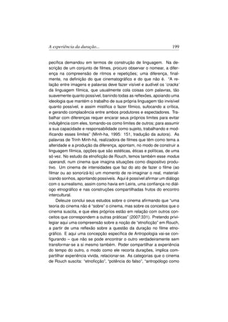 A experiência da duração...                                        199


pecíﬁca demandou em termos de construção de linguagem. Na de-
scrição de um conjunto de ﬁlmes, procuro observar o nomear, a difer-
ença na compreensão de ritmos e repetições; uma diferença, ﬁnal-
mente, na deﬁnição do que cinematográﬁco e do que não é. “A re-
lação entre imagens e palavras deve fazer visível e audível os ‘cracks’
da linguagem fílmica, que usualmente cola coisas com palavras, tão
suavemente quanto possível, banindo todas as reﬂexões, apoiando uma
ideologia que mantém o trabalho de sua própria linguagem tão invisível
quanto possível, e assim mistiﬁca o fazer fílmico, sufocando a crítica,
e gerando complacência entre ambos produtores e espectadores. Tra-
balhar com diferenças requer encarar seus próprios limites para evitar
indulgência com eles, tomando-os como limites de outros; para assumir
a sua capacidade e responsabilidade como sujeito, trabalhando e mod-
iﬁcando esses limites” (Minh-ha, 1995: 151, tradução da autora). As
palavras de Trinh Minh-há, realizadora de ﬁlmes que têm como tema a
alteridade e a produção da diferença, apontam, no modo de construir a
linguagem fílmica, opções que são estéticas, éticas e políticas, de uma
só vez. No estudo da etnoﬁcção de Rouch, temos também esse modus
operandi, num cinema que imagina situações como dispositivo produ-
tivo. Um cinema de intensidades que faz do ato de fazer o ﬁlme (ao
ﬁlmar ou ao sonorizá-lo) um momento de re-imaginar o real, material-
izando sonhos, apontando possíveis. Aqui é possível aﬁrmar um diálogo
com o surrealismo, assim como havia em Leiris, uma conﬁança no diál-
ogo etnográﬁco e nas construções compartilhadas frutos do encontro
intercultural.
     Deleuze conclui seus estudos sobre o cinema aﬁrmando que “uma
teoria do cinema não é “sobre” o cinema, mas sobre os conceitos que o
cinema suscita, e que eles próprios estão em relação com outros con-
ceitos que correspondem a outras práticas” (2007:331). Pretendo privi-
legiar aqui uma compreensão sobre a noção de “etnoﬁcção” em Rouch,
a partir de uma reﬂexão sobre a questão da duração no ﬁlme etno-
gráﬁco. E aqui uma concepção especíﬁca de Antropologia vai-se con-
ﬁgurando – que não se pode encontrar o outro verdadeiramente sem
transformar-se a si mesmo também. Poder compartilhar a experiência
do tempo do outro, o modo como ele recorta durações, implica com-
partilhar experiência vivida, relacionar-se. As categorias que o cinema
de Rouch suscita: “etnoﬁcção”, “potência do falso”, “antropólogo como
 