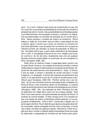 200                               Ana Lúcia Marques Camargo Ferraz


griot”, “eu é outro” implicam essa chave de compreensão em que não
só o outro tem a sua própria possibilidade de construção de conceitos e
perspectivas sobre o mundo, mas a possibilidade do antropólogo passar
a ver diferentemente. Na concepção rouchiana, a câmera é um dispos-
itivo que desencadeia um processo de produção de um mundo para o
ﬁlme. Nesse processo o cineasta ele mesmo se transforma. Rouch
elabora a noção de “cine-transe” para se referir a esse estado em que
o câmera, agora o homem que a porta, se encontra no momento em
que busca apreender o que se passa com os homens com os quais se
relaciona durante, por exemplo, os rituais de possessão na África ne-
gra. Gonçalves aﬁrma que, a partir dessa experiência de participação
com o outro, o antropólogo encontra-se em uma “relação outro-outro,
do ‘comme si’, do ‘faz de conta’, dissolvendo mais uma vez qualquer
possível antinomia sujeito-objeto na construção de uma etnograﬁa ou
ﬁlme” (Gonçalves, 2008, 126).
     Poder ﬁlmar as histórias vividas e imaginadas pelos homens com
os quais Rouch construiu uma relação de produtiva amizade e intensa
colaboração foi o passo fundamental para a produção da etnoﬁcção. Se-
gundo ele não existe barreira entre documentário e ﬁcção, “o cinema,
a arte do duplo, é sempre a transição do mundo real para o mundo
imaginário, e a etnograﬁa, a ciência dos sistemas de pensamento dos
outros, é um permanente cruzar de um universo conceitual para outro”
(Rouch apud Gonçalves, 2008:129). Partilhar sonhos era o seu de-
saﬁo. “Se há uma conﬂuência entre as chamadas ﬁcção e realidade nos
ﬁlmes de Rouch, esta certamente advém da Antropologia, e a própria
noção de etnoﬁcção parece mais referida à Antropologia que ao cinema”
(Gonçalves, 2008: 130). Na realização do ﬁlme Chronique d’un été,
as polêmicas com Edgar Morin giram em torno dessa questão. Esse
ﬁlme é bom para pensar uma particularidade da posição de Rouch no
contexto do cinema-verdade. O ﬁlme começa como uma enquete em
que uma equipe de jovens universitários aborda pessoas na rua per-
guntando simplesmente: “Você é feliz?” Construída a relação com os
personagens do ﬁlme, Rouch defendia que algumas situações deveriam
ser encenadas. Nessa concepção de ﬁctio, como construção, o mundo
não é dado, mas deve ser agido por alguém. Reconstruir o olhar do su-
jeito que olha o mundo é o desaﬁo dessa Antropologia fílmica que exige
do observador a capacidade de mimetizar-se ele mesmo para apren-
 