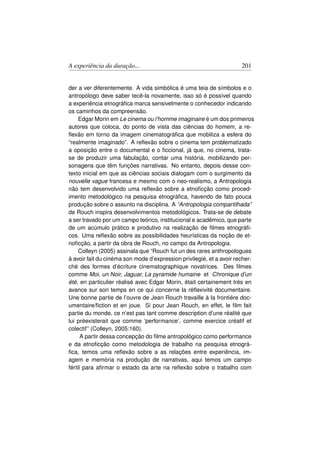 A experiência da duração...                                           201


der a ver diferentemente. A vida simbólica é uma teia de símbolos e o
antropólogo deve saber tecê-la novamente, isso só é possível quando
a experiência etnográﬁca marca sensivelmente o conhecedor indicando
os caminhos da compreensão.
     Edgar Morin em Le cinema ou l’homme imaginaire é um dos primeiros
autores que coloca, do ponto de vista das ciências do homem, a re-
ﬂexão em torno da imagem cinematográﬁca que mobiliza a esfera do
“realmente imaginado”. A reﬂexão sobre o cinema tem problematizado
a oposição entre o documental e o ﬁccional, já que, no cinema, trata-
se de produzir uma fabulação, contar uma história, mobilizando per-
sonagens que têm funções narrativas. No entanto, depois desse con-
texto inicial em que as ciências sociais dialogam com o surgimento da
nouvelle vague francesa e mesmo com o neo-realismo, a Antropologia
não tem desenvolvido uma reﬂexão sobre a etnoﬁcção como proced-
imento metodológico na pesquisa etnográﬁca, havendo de fato pouca
produção sobre o assunto na disciplina. A “Antropologia compartilhada”
de Rouch inspira desenvolvimentos metodológicos. Trata-se de debate
a ser travado por um campo teórico, institucional e acadêmico, que parte
de um acúmulo prático e produtivo na realização de ﬁlmes etnográﬁ-
cos. Uma reﬂexão sobre as possibilidades heurísticas da noção de et-
noﬁcção, a partir da obra de Rouch, no campo da Antropologia.
     Colleyn (2005) assinala que “Rouch fut un des rares anthropologues
à avoir fait du cinéma son mode d’expression privilegié, et a avoir recher-
ché des formes d’écriture cinematographique novatrices. Des ﬁlmes
comme Moi, un Noir, Jaguar, La pyramide humaine et Chronique d’un
été, en particulier réalisé avec Edgar Morin, était certainement trés en
avance sur son temps en ce qui concerne la réﬂexivité documentaire.
Une bonne partie de l’ouvre de Jean Rouch travaille à la frontiére doc-
umentaire/ﬁction et en joue. Si pour Jean Rouch, en effet, le ﬁlm fait
partie du monde, ce n’est pas tant comme description d’une réalité que
lui préexisterait que comme ‘performance’, comme exercice créatif et
colectif” (Colleyn, 2005:160).
      A partir dessa concepção do ﬁlme antropológico como performance
e da etnoﬁcção como metodologia de trabalho na pesquisa etnográ-
ﬁca, temos uma reﬂexão sobre a as relações entre experiência, im-
agem e memória na produção de narrativas, aqui temos um campo
fértil para aﬁrmar o estado da arte na reﬂexão sobre o trabalho com
 