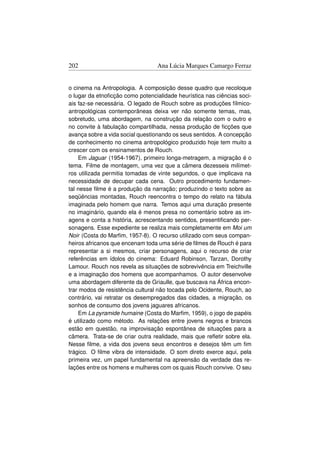 202                              Ana Lúcia Marques Camargo Ferraz


o cinema na Antropologia. A composição desse quadro que recoloque
o lugar da etnoﬁcção como potencialidade heurística nas ciências soci-
ais faz-se necessária. O legado de Rouch sobre as produções fílmico-
antropológicas contemporâneas deixa ver não somente temas, mas,
sobretudo, uma abordagem, na construção da relação com o outro e
no convite à fabulação compartilhada, nessa produção de ﬁcções que
avança sobre a vida social questionando os seus sentidos. A concepção
de conhecimento no cinema antropológico produzido hoje tem muito a
crescer com os ensinamentos de Rouch.
    Em Jaguar (1954-1967), primeiro longa-metragem, a migração é o
tema. Filme de montagem, uma vez que a câmera dezesseis milímet-
ros utilizada permitia tomadas de vinte segundos, o que implicava na
necessidade de decupar cada cena. Outro procedimento fundamen-
tal nesse ﬁlme é a produção da narração; produzindo o texto sobre as
seqüências montadas, Rouch reencontra o tempo do relato na fábula
imaginada pelo homem que narra. Temos aqui uma duração presente
no imaginário, quando ela é menos presa no comentário sobre as im-
agens e conta a história, acrescentando sentidos, presentiﬁcando per-
sonagens. Esse expediente se realiza mais completamente em Moi um
Noir (Costa do Marﬁm, 1957-8). O recurso utilizado com seus compan-
heiros africanos que encenam toda uma série de ﬁlmes de Rouch é para
representar a si mesmos, criar personagens, aqui o recurso de criar
referências em ídolos do cinema: Eduard Robinson, Tarzan, Dorothy
Lamour. Rouch nos revela as situações de sobrevivência em Treichville
e a imaginação dos homens que acompanhamos. O autor desenvolve
uma abordagem diferente da de Griaulle, que buscava na África encon-
trar modos de resistência cultural não tocada pelo Ocidente, Rouch, ao
contrário, vai retratar os desempregados das cidades, a migração, os
sonhos de consumo dos jovens jaguares africanos.
    Em La pyramide humaine (Costa do Marﬁm, 1959), o jogo de papéis
é utilizado como método. As relações entre jovens negros e brancos
estão em questão, na improvisação espontânea de situações para a
câmera. Trata-se de criar outra realidade, mais que reﬂetir sobre ela.
Nesse ﬁlme, a vida dos jovens seus encontros e desejos têm um ﬁm
trágico. O ﬁlme vibra de intensidade. O som direto exerce aqui, pela
primeira vez, um papel fundamental na apreensão da verdade das re-
lações entre os homens e mulheres com os quais Rouch convive. O seu
 