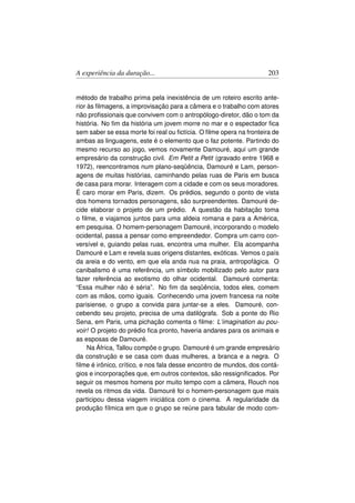 A experiência da duração...                                         203


método de trabalho prima pela inexistência de um roteiro escrito ante-
rior às ﬁlmagens, a improvisação para a câmera e o trabalho com atores
não proﬁssionais que convivem com o antropólogo-diretor, dão o tom da
história. No ﬁm da história um jovem morre no mar e o espectador ﬁca
sem saber se essa morte foi real ou ﬁctícia. O ﬁlme opera na fronteira de
ambas as linguagens, este é o elemento que o faz potente. Partindo do
mesmo recurso ao jogo, vemos novamente Damouré, aqui um grande
empresário da construção civil. Em Petit a Petit (gravado entre 1968 e
1972), reencontramos num plano-seqüência, Damouré e Lam, person-
agens de muitas histórias, caminhando pelas ruas de Paris em busca
de casa para morar. Interagem com a cidade e com os seus moradores.
É caro morar em Paris, dizem. Os prédios, segundo o ponto de vista
dos homens tornados personagens, são surpreendentes. Damouré de-
cide elaborar o projeto de um prédio. A questão da habitação toma
o ﬁlme, e viajamos juntos para uma aldeia romana e para a América,
em pesquisa. O homem-personagem Damouré, incorporando o modelo
ocidental, passa a pensar como empreendedor. Compra um carro con-
versível e, guiando pelas ruas, encontra uma mulher. Ela acompanha
Damouré e Lam e revela suas origens distantes, exóticas. Vemos o país
da areia e do vento, em que ela anda nua na praia, antropofágica. O
canibalismo é uma referência, um símbolo mobilizado pelo autor para
fazer referência ao exotismo do olhar ocidental. Damouré comenta:
“Essa mulher não é séria”. No ﬁm da seqüência, todos eles, comem
com as mãos, como iguais. Conhecendo uma jovem francesa na noite
parisiense, o grupo a convida para juntar-se a eles. Damouré, con-
cebendo seu projeto, precisa de uma datilógrafa. Sob a ponte do Rio
Sena, em Paris, uma pichação comenta o ﬁlme: L’imagination au pou-
voir! O projeto do prédio ﬁca pronto, haveria andares para os animais e
as esposas de Damouré.
     Na África, Tallou compõe o grupo. Damouré é um grande empresário
da construção e se casa com duas mulheres, a branca e a negra. O
ﬁlme é irônico, crítico, e nos fala desse encontro de mundos, dos contá-
gios e incorporações que, em outros contextos, são ressigniﬁcados. Por
seguir os mesmos homens por muito tempo com a câmera, Rouch nos
revela os ritmos da vida. Damouré foi o homem-personagem que mais
participou dessa viagem iniciática com o cinema. A regularidade da
produção fílmica em que o grupo se reúne para fabular de modo com-
 