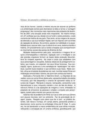 Solanas: documentário e militância em meio...                       15


hora de los hornos usando o mesmo recurso de recorrer ao graﬁsmo
e à ambientação sonora para dramatizar os fatos e tornar a “contagem
progressiva” dos momentos mais importantes dos protestos de dezem-
bro de 2001 uma situação ainda mais impactante. Ao mesmo tempo,
em off, confessa que seu desejo era se fundir a estes protestos, a este
momento da história do seu país. Para tanto, vai às imagens de arquivo
da televisão e usa sua handcam digital, sem se importar com os limites
de captação da câmera. Ao contrário, aposta na mobilidade e na possi-
bilidade que o recurso abre, que é colocá-lo em cena, testemunhando a
história, em procedimento caro a tantos cineastas que acompanharam
os movimentos sociais dos países da América do Sul.
     Múltiplos deslocamentos pelo país, recorrência a imagens de ar-
quivo cinematográﬁco e televisivo, captação com a minidigital e uso
das grandes angulares formam as bases desta produção documen-
tária do cineasta argentino. No corpo a corpo que estabelece com
seus personagens e situações, Solanas afasta-se do protagonismo co-
letivo, que investiu, em especial, nos seus ﬁlmes ﬁccionais. Sua con-
cepção, agora, ajusta-se a uma estratégia de “repescagem” de indiví-
duos, quando busca localizar o que corrobora suas teses. Neste sen-
tido, aﬁna-se à tradição da poderosa voz over, mantida nestes ﬁlmes em
modulação emocionada e serena, de quem tem certeza da história.
     Dedicado a Fernando Birri e Valentino Orsini, La Dignidad de los
nadies, como os outros ﬁlmes desta safra, apresenta trabalho de edição
minucioso, que não desperdiça a chance de aproveitar todos os re-
cursos da imagem. Manipula o arquivo, reenquadra, acrescenta ruído
dramatizando a cena, enquanto mantém o tom da fala do diretor. A
estrutura fílmica é a de oposições de imagens e sons, embalada no
propósito de emocionar as pessoas e ampliar a empatia aos person-
agens, quase todos vivendo com parcos recursos.
     Solanas não vê problema em ﬁlmar as ruas à noite com sua câmera
com poucos recursos, sem luz suﬁciente. Faz da granulação da im-
agem, poesia. Resgata outro plano que lhe é caro: os prédios dis-
tantes, sob névoa e fumaça, em campo aberto, parecendo prestes a
desmoronar, como ocorreu na simbologia mítica de El Viaje. E, outra
vez, faz do bandoneón a marca emblemática de suas trilhas musicais,
reforçando a concepção de um cinema sinfônico, grandiloquente, que
 