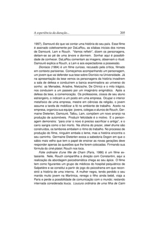 A experiência da duração...                                       205


1997), Damouré diz que vai contar uma história do seu país. Esse ﬁlme
é assinado coletivamente por DaLaRou, as sílabas iniciais dos nomes
de Damouré, Lam e Rouch. “Vamos reﬂetir”, dizem os personagens,
deitam-se ao pé de uma árvore e dormem. Sonhar aqui é possibili-
dade de conhecer. DaLaRou comentam as imagens, observam o ritual.
Damouré explica a Rouch, a Lam e aos expectadores a possessão.
    Dionisos (1984) é um ﬁlme curioso, recusado pela crítica, ﬁlmado
em contexto parisiense. Começamos acompanhando um personagem,
um jovem que vai defender sua tese sobre Dionísio na Universidade. Já
na apresentação da tese vemos os personagens da história invadirem
a sala de defesa e conduzirem a banca examinadora ao universo do
sonho: as Menades, Ariadne, Nietzsche, De Chirico e o mito trágico,
nos conduzem a um passeio por um imaginário enigmático. Após a
defesa da tese, a comemoração. Os professores, ciosos de seu aluno
estrangeiro, o indicam a um posto em uma empresa. Ocupar o interior
metafísico de uma empresa, mestre em ciências da religião, o jovem
assume a tarefa de mobilizar a fé no ambiente de trabalho. Aceito na
empresa, organiza sua equipe: jovens, colegas e alunos de Rouch, Ger-
maine Dieterlen, Damouré, Tallou, Lam, compõem um novo arranjo na
produção de automóveis. Produzir felicidade é o motivo. E o person-
agem demonstra: “para criar o novo é preciso sacriﬁcar o antigo”, e o
carro sangra como o boi morto. Na oﬁcina do prazer, steel drums são
construídos, os tambores embalam o ritmo do trabalho. No processo de
produção do ﬁlme, ninguém embala o leme, mas a história encontra o
seu caminho. Germaine Dieterlen evoca a sabedoria Dogon em que o
sábio mais velho que tem o papel de ensinar as novas gerações deve
responder apenas às questões que lhe forem colocadas. Firmando sua
fórmula do ciné-plaisir, Rouch nos toca.
    Folie ordinaire d’une ﬁlle de Cham (Paris, 1986) é um ﬁlme ex-
tasiante. Nele, Rouch compartilha a direção com Constantini, aqui a
realização da abordagem psicodramática chega ao seu ápice. O ﬁlme
tem como ﬁgurantes um grupo de médicos do hospital psiquiátrico de
Salpetière e se constitui a partir do jogo do psicodrama em que recon-
strói a história de uma interna. A mulher negra, tendo perdido o seu
marido muito jovem na Martinica, renega o ﬁlho ainda bebê, viaja a
Paris e perde a possibilidade de comunicação com o mundo; restando
internada considerada louca. Loucura ordinária de uma ﬁlha de Caim
 