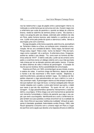 206                                Ana Lúcia Marques Camargo Ferraz


nos faz testemunhar o jogo de papéis entre a personagem interna na
instituição e a enfermeira que se comunica com ela. A jovem negra vive
a enfermeira que cuida da paciente e, quando se despe do uniforme
branco, revela-se sobrinha da senhora presa à cama. Ela acaricia o
nada e se pergunta pelo seu desejo, soterrado pelo cotidiano da vida
em Paris, pelos homens brancos, pelo trabalho e a periferia em que
vive. Lúcifer entra pela janela do quarto e aterroriza a velha. Vemos a
alucinação junto com a senhora.
     No jogo de papéis, enfermeira e paciente, sobrinha e tia, aconselham-
se. Temendo o diabo ou a Deus, as mulheres oram, rompendo a comu-
nicação. Ver-se, ver a verdade do delírio. “Estou negra, me ﬁzeram mal.
Porque estou negra? Pobre cristã. Como me liberar? Filha de Caim,
negro como o pecado”, diz a senhora. A enfermeira chora. Enegrecer,
aceitar-se, aceitar o seu desejo: “Tia, como eram os homens da Mar-
tinica antes de 1910?”. O delírio volta alto, Lucifer sai do armário como
padre, e a senhora revive um diálogo violento com a sua mãe que batia
nela criança por ter se deixado acariciar pelo padre, branco. O tempo
se dobra estamos de volta à infância da personagem. A duração do
trauma que se recoloca, fecha a possibilidade de comunicação.
     Estamos em Paris, em 1923, correntes ligam-se aos móveis, à cama,
à cadeira de rodas. A senhora chega da Martinica, depois de perder
o marido e de não reconhecer o ﬁlho recém nascido. Stephanie, a
sobrinha-enfermeira, percebe-se também negra. Os médicos de Sal-
petière observam o jogo psicodramático em que o delírio é a cura e
não comentam nada. A personagem retoma os três tempos fundamen-
tais que explicam seu lugar de louca: a criança castigada pela mãe por
manter relações com o padre, o amor pelo homem que partiu, o bebê
que nasce e que ela não reconhece. “Eu quero me ver”, diz a per-
sonagem. O jogo psicodramático apresenta intensamente a razão do
delírio, a sua lógica. O ﬁlme chega a ser anti-manicomial ao apresentar
com tamanha humanidade a história da paciente que joga o seu pa-
pel, que revê a sua biograﬁa. Identiﬁcando-se o outro, a enfermeira ex-
põe também as suas questões e ambas encontram-se na crueldade da
vida. Outro ﬁlme em que essa “estética da crueldade” (Artaud) se apre-
senta é Liberdade, igualdade, fraternidade e então (França, 1990), nele
Rouch apresenta o encontro com o universo negro em Paris e o lugar
do sacrifício como opção que devolve uma resposta africana à violência
 