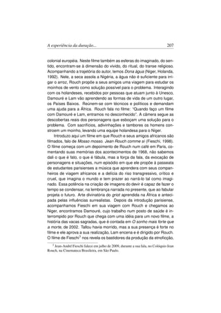 A experiência da duração...                                                    207


colonial européia. Neste ﬁlme também as esferas do imaginado, do sen-
tido, encontram-se à dimensão do vivido, do ritual, do transe religioso.
Acompanhando a trajetória do autor, temos Dona água (Niger, Holanda,
1992). Nele, a seca assola a Nigéria, a água não é suﬁciente para irri-
gar o arroz, Rouch propõe a seus amigos uma viagem para estudar os
moinhos de vento como solução possível para o problema. Interagindo
com os holandeses, recebidos por pessoas que atuam junto à Unesco,
Damouré e Lam vão aprendendo as formas de vida de um outro lugar,
os Países Baixos. Reúnem-se com técnicos e políticos e demandam
uma ajuda para a África. Rouch fala no ﬁlme: “Quando faço um ﬁlme
com Damouré e Lam, entramos no desconhecido”. A câmera segue as
descobertas reais dos personagens que esboçam uma solução para o
problema. Com sacrifícios, adivinhações e tambores os homens con-
stroem um moinho, levando uma equipe holandesa para o Niger.
    Introduzo aqui um ﬁlme em que Rouch e seus amigos africanos são
ﬁlmados, falo de Mosso mosso. Jean Rouch comme si (Fieschi, 1998).
O ﬁlme começa com um depoimento de Rouch num café em Paris, co-
mentando suas memórias dos acontecimentos de 1968, não sabemos
dali o que é fato, o que é fábula, mas a força da fala, da evocação de
personagens e situações, num episódio em que ele propõe à passeata
de estudantes parisienses a música que aprendera com seus compan-
heiros de viagem africanos e a delícia do riso transgressivo, crítico e
cruel, que imagina o mundo e tem prazer ao narrá-lo tal como imagi-
nado. Essa potência na criação de imagens do devir é capaz de fazer o
tempo se condensar, na lembrança narrada no presente, que ao fabular
projeta o futuro. Arte divinatória do griot aprendida na África e anteci-
pada pelas inﬂuências surrealistas. Depois da introdução parisiense,
acompanhamos Fieschi em sua viagem com Rouch e chegamos ao
Niger, encontramos Damouré, cujo trabalho num posto de saúde é in-
terrompido por Rouch que chega com uma idéia para um novo ﬁlme, a
história das vacas sagradas, que é contada em O sonho mais forte que
a morte, de 2002. Tallou havia morrido, mas a sua presença é forte no
ﬁlme e ele aprova a sua realização, Lam encena e é dirigido por Rouch.
O ﬁlme de Fieschi3 nos revela os bastidores da produção da etnoﬁcção,
   3Jean-André Fieschi falece em julho de 2009, durante a sua fala, no Colóquio Jean
Rouch, na Cinemateca Brasileira, em São Paulo.
 