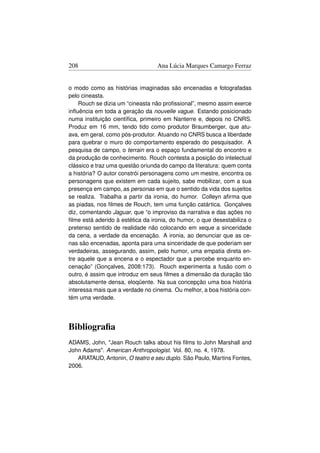 208                               Ana Lúcia Marques Camargo Ferraz


o modo como as histórias imaginadas são encenadas e fotografadas
pelo cineasta.
    Rouch se dizia um “cineasta não proﬁssional”, mesmo assim exerce
inﬂuência em toda a geração da nouvelle vague. Estando posicionado
numa instituição cientíﬁca, primeiro em Nanterre e, depois no CNRS.
Produz em 16 mm, tendo tido como produtor Braumberger, que atu-
ava, em geral, como pós-produtor. Atuando no CNRS busca a liberdade
para quebrar o muro do comportamento esperado do pesquisador. A
pesquisa de campo, o terrain era o espaço fundamental do encontro e
da produção de conhecimento. Rouch contesta a posição do intelectual
clássico e traz uma questão oriunda do campo da literatura: quem conta
a história? O autor constrói personagens como um mestre, encontra os
personagens que existem em cada sujeito, sabe mobilizar, com a sua
presença em campo, as personas em que o sentido da vida dos sujeitos
se realiza. Trabalha a partir da ironia, do humor. Colleyn aﬁrma que
as piadas, nos ﬁlmes de Rouch, tem uma função catártica. Gonçalves
diz, comentando Jaguar, que “o improviso da narrativa e das ações no
ﬁlme está aderido à estética da ironia, do humor, o que desestabiliza o
pretenso sentido de realidade não colocando em xeque a sinceridade
da cena, a verdade da encenação. A ironia, ao denunciar que as ce-
nas são encenadas, aponta para uma sinceridade de que poderiam ser
verdadeiras, assegurando, assim, pelo humor, uma empatia direta en-
tre aquele que a encena e o espectador que a percebe enquanto en-
cenação” (Gonçalves, 2008:173). Rouch experimenta a fusão com o
outro, é assim que introduz em seus ﬁlmes a dimensão da duração tão
absolutamente densa, eloqüente. Na sua concepção uma boa história
interessa mais que a verdade no cinema. Ou melhor, a boa história con-
tém uma verdade.




Bibliograﬁa
ADAMS, John, Jean Rouch talks about his ﬁlms to John Marshall and
John Adams. American Anthropologist. Vol. 80, no. 4, 1978.
   ARATAUD, Antonin, O teatro e seu duplo. São Paulo, Martins Fontes,
2006.
 