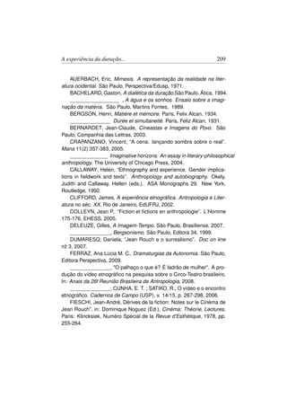 A experiência da duração...                                       209


    AUERBACH, Eric, Mimesis. A representação da realidade na liter-
atura ocidental. São Paulo, Perspectiva/Edusp, 1971.
    BACHELARD, Gaston, A dialética da duração.São Paulo, Ática, 1994.
    _________________ , A água e os sonhos. Ensaio sobre a imagi-
nação da matéria. São Paulo, Martins Fontes, 1989.
    BERGSON, Henri, Matière et mémoire. Paris, Felix Alcan, 1934.
    ______________ Durée et simultaneité. Paris, Feliz Alcan, 1931.
    BERNARDET, Jean-Claude, Cineastas e Imagens do Povo. São
Paulo, Companhia das Lettras, 2003.
    CRAPANZANO, Vincent, “A cena: lançando sombra sobre o real”.
Mana 11(2):357-383, 2005.
    _____________ Imaginative horizons. An essay in literary-philosophical
anthropology. The University of Chicago Press, 2004.
    CALLAWAY, Helen, “Ethnography and experience. Gender implica-
tions in ﬁeldwork and texts”. Anthropology and autobiography. Okely,
Judith and Callaway, Hellen (eds.). ASA Monographs 29. New York,
Routledge, 1992.
    CLIFFORD, James, A experiência etnográﬁca. Antropologia e Liter-
atura no séc. XX. Rio de Janeiro, EdUFRJ, 2002.
    COLLEYN, Jean P.. “Fiction et ﬁctions en anthropologie”. L’Homme
175-176, EHESS, 2005.
    DELEUZE, Gilles, A Imagem-Tempo. São Paulo, Brasiliense, 2007.
    ______________, Bergsonismo. São Paulo, Editora 34, 1999.
    DUMARESQ, Daniela, “Jean Rouch e o surrealismo”. Doc on line
nž 3, 2007.
    FERRAZ, Ana Lúcia M. C., Dramaturgias da Autonomia. São Paulo,
Editora Perspectiva, 2009.
    ______________, O palhaço o que é? É ladrão de mulher. A pro-
dução do vídeo etnográﬁco na pesquisa sobre o Circo-Teatro brasileiro.
In: Anais da 26ł Reunião Brasileira de Antropologia, 2008.
    ______________; CUNHA, E. T. ; SATIKO, R., O vídeo e o encontro
etnográﬁco. Cadernos de Campo (USP), v. 14/15, p. 287-298, 2006.
    FIESCHI, Jean-André, Dérives de la ﬁction: Notes sur le Cinéma de
Jean Rouch, in: Dominique Noguez (Ed.), Cinéma: Théorie, Lectures,
Paris: Klincksiek, Numéro Spécial de la Revue d’Esthétique, 1978, pp.
255-264.
 