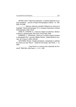 A experiência da duração...                                          211


    SEVERI, Carlo, “Capturing imagination: a cognitive approach to cul-
tural complexity”. Journal of Royal Anthropological Institute. 10. RAI,
2004: 815-838.
    _________ Memory, reﬂexivity and belief. Reﬂetions on ritual use of
language”. Social Anthropologist 10 (1), European Association of Social
Anthropologists, 2002: 23-40.
    STAM, R. e SHOHAT, E., Crítica da imagem eurocêntrica. Multicul-
turalismo e representação. São Paulo, Cosac Naify, 2006.
    SJÖBERG, J., “Ethnoﬁction: drama as a creative research practice
in ethnographic ﬁlm”, Journal of Media Practice , Intellect Books  Jour-
nals, Vol. 9 Issue 3, 2008: 229-242.
    SZTUTMAN, Renato, Imagens perigosas: a possessão e a gênese
do cinema de Jean Rouch. Cadernos de Campo, São Paulo, v. 13,
2005.
    ___________ , Jean Rouch e o cinema como subversão de fron-
teiras. Sexta feira, São Paulo, v. 1, nž 1, 1997.
 