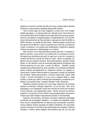 16                                                        Denise Tavares


explora ao máximo os limites da tela com seus amplos planos abertos
exteriores, quase sempre captados pela grande angular.
     “Num mundo cada vez mais imagético o cinema tem uma multipli-
cidade de papéis, e a câmera pode ser utilizada como instrumento so-
cial e político tanto para fortalecer como para denunciar grupos sociais”,
aﬁrmou o jornalista e cineasta brasileiro, Evaldo Mocarzel, na IX Confer-
ência Internacional de de Documentário, realizada em abril de 2009, no
SESC Paulista, na cidade de São Paulo. Solanas aposta na denúncia
dos governos de Menen e seus sucessores que, para ele, privatizaram
o país e investiram num projeto que empobreceu a Argentina, jogando
milhares de pessoas no desemprego e na miséria.
     Para construir uma visão panorâmica deste percurso, o cineasta ar-
gentino recortou o que seriam os símbolos de um processo de trans-
formação que recolocaria seu país no lugar que, a seu ver, ocupava no
cenário econômico e social da América Latina. Mirou no passado, ﬁs-
gando o que era orgulho nacional. Seu projeto político, expresso nestes
ﬁlmes, é o de retomar o que foi arrancado pela política entreguista dos
últimos governos do seu país, a partir de Menen. Também investe
naqueles que sobreviveram ao que considera uma verdadeira catástrofe
social, criando, principalmente em Argentina Latente, um espaço ra-
zoável para a classe média também se expressar e propor as soluções
que acredita. Neste documentário, o terceiro desta fase, coloca, lado
a lado, o mundo universitário e o que vive à margem deste e, neste
sentido, a dupla que melhor sintetiza esta estratégia é o engenheiro Ar-
boleya e seu parceiro leal, o operário Nicolás “russo” Mowczan.
     Argentina Latente começa com uma longa sequência de tomadas
aéreas no chamado “triângulo argentino”, ao sul do país. Mar, terra,
plantações e um inesperado campo de moinhos de vento que remetem
a Dom Quixote e sua desastrada utopia. Tantos recursos do território
argentino, no entanto, aﬁrma o diretor, são ignorados pelos mais jovens,
mesmo que estes estejam frequentando escolas e universidades.
     Solanas, como sempre, corrobora a sua tese, repetindo a estratégia
jornalística de amostragem aleatória. A ambição de totalidade impõe
esse recurso, desequilibrando um discurso que se pretende, exaustiva-
mente, objetivo, factual, baseado em dados irrefutáveis. Por outro lado,
quando mergulha no intimismo dos personagens que destaca, Solanas
recupera o melhor desta tradição documentária que dá voz aos que
 