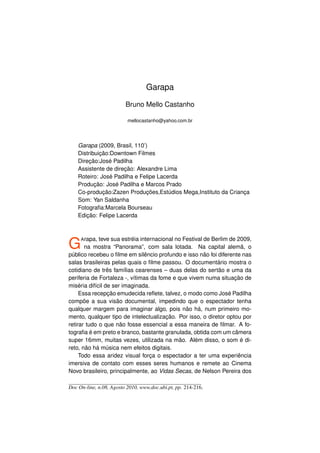 Garapa

                         Bruno Mello Castanho

                          mellocastanho@yahoo.com.br




    Garapa (2009, Brasil, 110’)
    Distribuição:Downtown Filmes
    Direção:José Padilha
    Assistente de direção: Alexandre Lima
    Roteiro: José Padilha e Felipe Lacerda
    Produção: José Padilha e Marcos Prado
    Co-produção:Zazen Produções,Estúdios Mega,Instituto da Criança
    Som: Yan Saldanha
    Fotograﬁa:Marcela Bourseau
    Edição: Felipe Lacerda




G    A rapa, teve sua estréia internacional no Festival de Berlim de 2009,
       na mostra “Panorama”, com sala lotada. Na capital alemã, o
público recebeu o ﬁlme em silêncio profundo e isso não foi diferente nas
salas brasileiras pelas quais o ﬁlme passou. O documentário mostra o
cotidiano de três famílias cearenses – duas delas do sertão e uma da
periferia de Fortaleza -, vítimas da fome e que vivem numa situação de
miséria difícil de ser imaginada.
     Essa recepção emudecida reﬂete, talvez, o modo como José Padilha
compõe a sua visão documental, impedindo que o espectador tenha
qualquer margem para imaginar algo, pois não há, num primeiro mo-
mento, qualquer tipo de intelectualização. Por isso, o diretor optou por
retirar tudo o que não fosse essencial a essa maneira de ﬁlmar. A fo-
tograﬁa é em preto e branco, bastante granulada, obtida com um câmera
super 16mm, muitas vezes, utilizada na mão. Além disso, o som é di-
reto, não há música nem efeitos digitais.
     Todo essa aridez visual força o espectador a ter uma experiência
imersiva de contato com esses seres humanos e remete ao Cinema
Novo brasileiro, principalmente, ao Vidas Secas, de Nelson Pereira dos

Doc On-line, n.08, Agosto 2010, www.doc.ubi.pt, pp. 214-216.
 