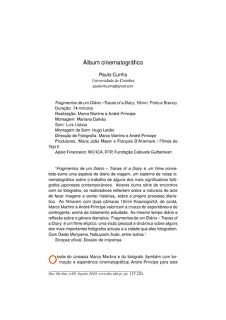 Álbum cinematográﬁco

                               Paulo Cunha
                           Universidade de Coimbra
                            paulomfcunha@gmail.com



    Fragmentos de um Diário –Traces of a Diary, 16mm, Preto e Branco.
    Duração: 74 minutos
    Realização: Marco Martins e André Príncipe
    Montagem: Mariana Galvão
    Som: Luís Lisboa
    Montagem de Som: Hugo Leitão
    Direcção de Fotograﬁa: Marco Martins e André Príncipe
    Produtores: Maria João Mayer e François D’Artemare / Filmes do
Tejo II
    Apoio Financeiro: MC/ICA, RTP, Fundação Calouste Gulbenkian



    ”Fragmentos de um Diário – Traces of a Diary é um ﬁlme conce-
bido como uma espécie de diário de viagem, um caderno de notas ci-
nematográﬁco sobre o trabalho de alguns dos mais signiﬁcativos fotó-
grafos japoneses contemporâneos. Através duma série de encontros
com os fotógrafos, os realizadores reﬂectem sobre a natureza do acto
de fazer imagens e contar histórias, sobre o próprio processo diarís-
tico. Ao ﬁlmarem com duas câmaras 16mm Krasnogork3, de corda,
Marco Martins e André Príncipe valorizam a crueza do espontâneo e do
contingente, acima do tratamento estudado. Ao mesmo tempo diário e
reﬂexão sobre o género diarístico, ‘Fragmentos de um Diário – Traces of
a Diary’ é um ﬁlme elíptico, uma visão pessoal e dinâmica sobre alguns
dos mais importantes fotógrafos actuais e a cidade que eles fotografam.
Com Daido Moriyama, Nobuyoshi Araki, entre outros.“
    Sinopse oﬁcial, Dossier de imprensa.




O    M ote
         do cineasta Marco Martins e do fotógrafo (também com for-
      mação e experiência cinematográﬁca) André Príncipe para este

Doc On-line, n.08, Agosto 2010, www.doc.ubi.pt, pp. 217-220.
 