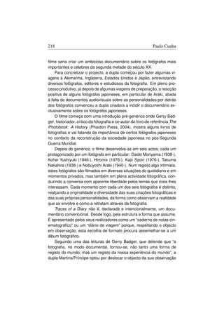 218                                                           Paulo Cunha


ﬁlme seria criar um ambicioso documentário sobre os fotógrafos mais
importantes e célebres da segunda metade do século XX.
    Para concretizar o projecto, a dupla começou por fazer algumas vi-
agens à Alemanha, Inglaterra, Estados Unidos e Japão, entrevistando
diversos fotógrafos, editores e estudiosos da fotograﬁa. Em pleno pro-
cesso produtivo, já depois de algumas viagens de preparação, a reacção
positiva de alguns fotógrafos japoneses, em particular de Araki, aliada
à falta de documentos audiovisuais sobre as personalidades por detrás
dos fotógrafos convenceu a dupla criadora a incidir o documentário ex-
clusivamente sobre os fotógrafos japoneses.
    O ﬁlme começa com uma introdução pré-genérico onde Gerry Bad-
ger, historiador, crítico da fotograﬁa e co-autor do livro de referência The
Photobook: A History (Phaidon Press, 2004), mostra alguns livros de
fotograﬁas e vai falando da importância de certos fotógrafos japoneses
no contexto da reconstrução da sociedade japonesa no pós-Segunda
Guerra Mundial.
    Depois do genérico, o ﬁlme desenvolve-se em seis actos, cada um
protagonizado por um fotógrafo em particular: Daido Moriyama (1938-),
Kohei Yushiyuki (1946-), Hiromix (1976-), Kajii Syoin (1976-), Takuma
Nakahira (1938-) e Nobuyoshi Araki (1940-). Num registo algo intimista,
estes fotógrafos são ﬁlmados em diversas situações do quotidiano e em
momentos privados, mas também em plena actividade fotográﬁca, con-
duzindo a conversa com aparente liberdade pelos temas que mais lhes
interessam. Cada momento com cada um dos seis fotógrafos é distinto,
realçando a originalidade e diversidade das suas criações fotográﬁcas e
das suas próprias personalidades, da forma como observam a realidade
que os envolve e como a retratam através da fotograﬁa.
    Traces of a Diary não é, declarada e intencionalmente, um docu-
mentário convencional. Desde logo, pela estrutura e forma que assume.
É apresentado pelos seus realizadores como um “caderno de notas cin-
ematográﬁco” ou um “diário de viagem” porque, respeitando o objecto
em observação, esta escolha de formato procura assemelhar-se a um
álbum fotográﬁco.
    Seguindo uma das leituras de Gerry Badger, que defende que “a
fotograﬁa, no modo documental, tornou-se, não tanto uma forma de
registo do mundo, mas um registo da nossa experiência do mundo”, a
dupla Martins/Príncipe optou por deslocar o objecto da sua observação
 